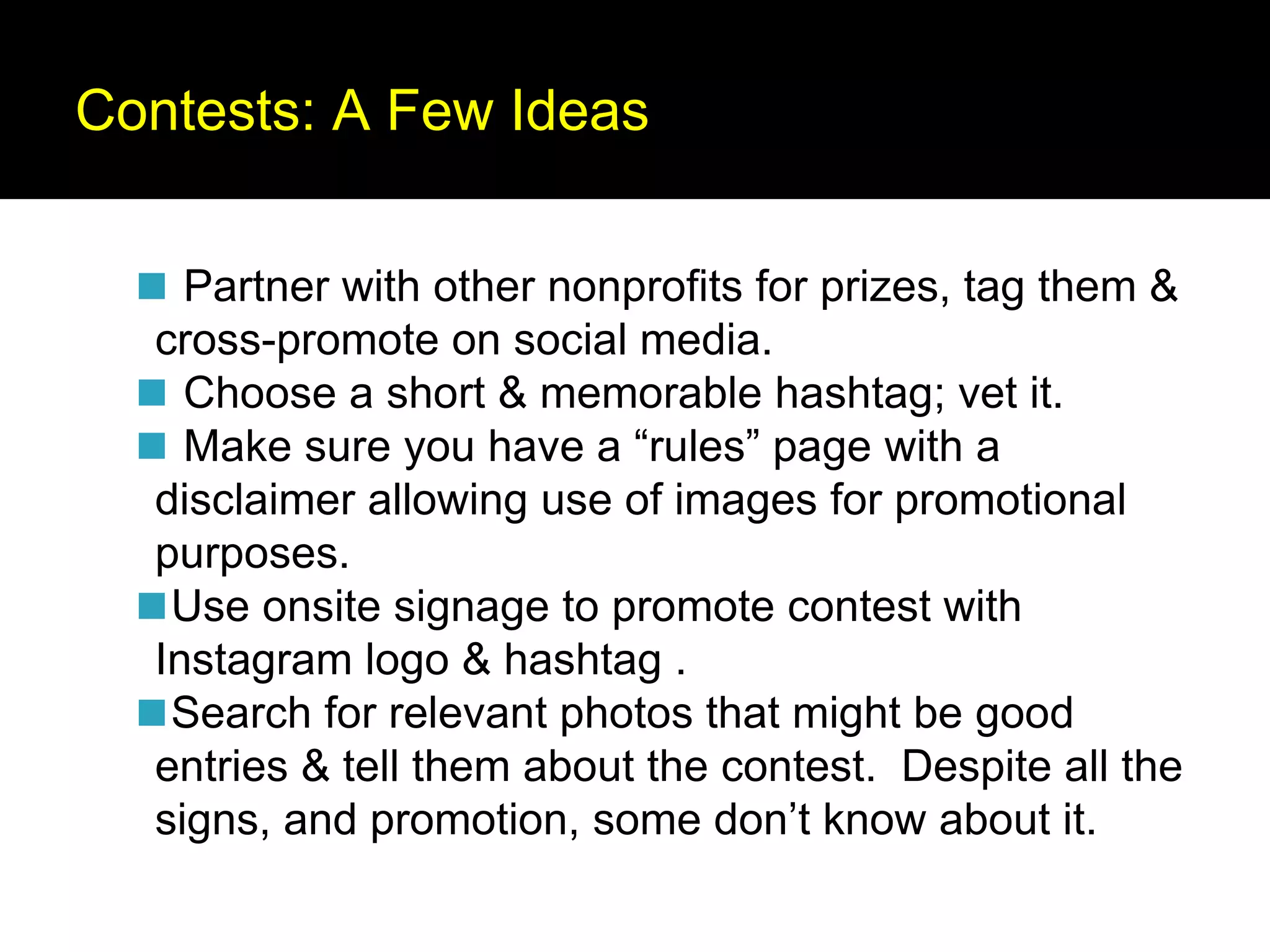Contests: A Few Ideas
◼ Partner with other nonprofits for prizes, tag them &
cross-promote on social media.
◼ Choose a short & memorable hashtag; vet it.
◼ Make sure you have a “rules” page with a
disclaimer allowing use of images for promotional
purposes.
◼Use onsite signage to promote contest with
Instagram logo & hashtag .
◼Search for relevant photos that might be good
entries & tell them about the contest. Despite all the
signs, and promotion, some don’t know about it.
 