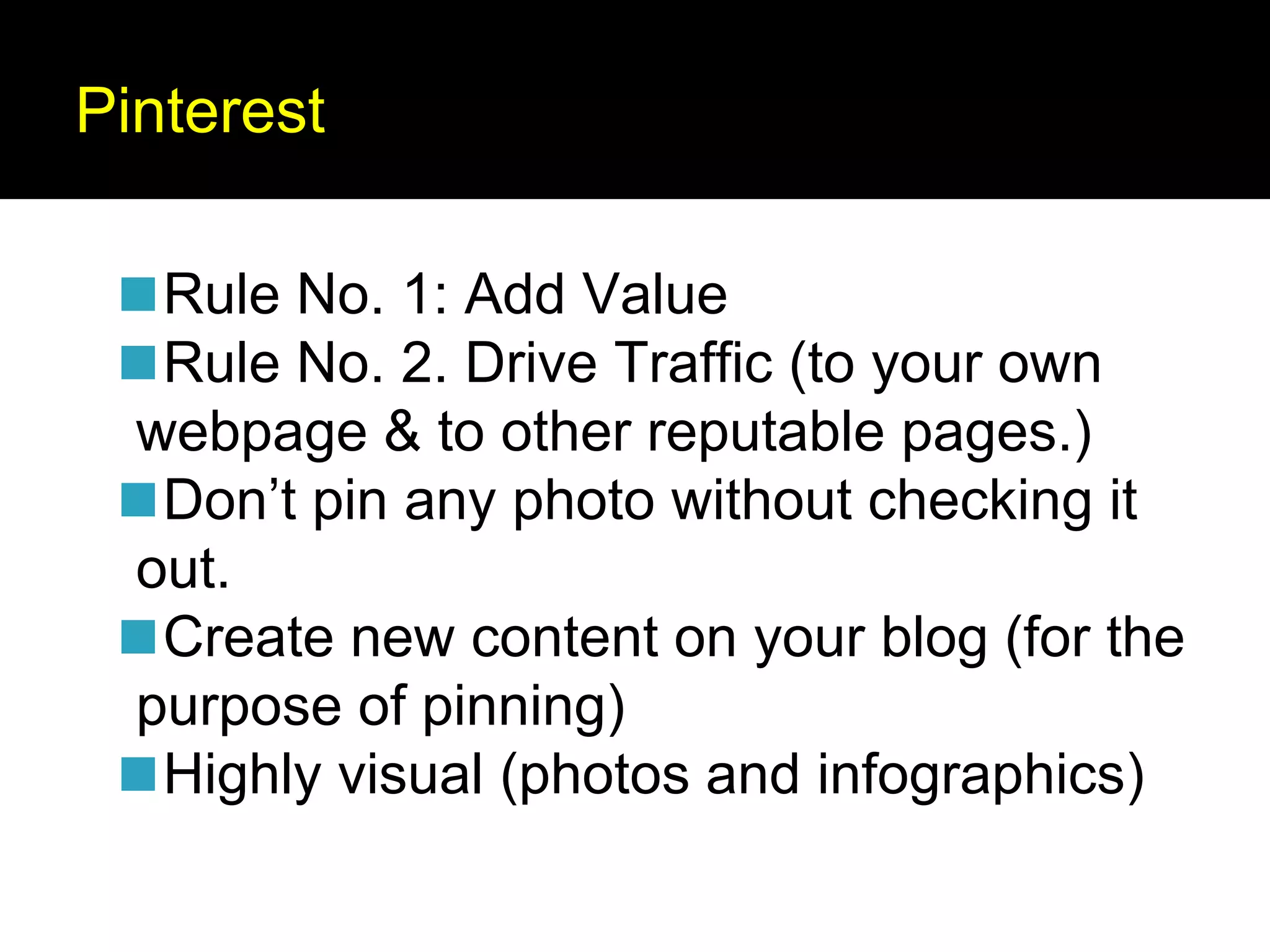 Pinterest
◼Rule No. 1: Add Value
◼Rule No. 2. Drive Traffic (to your own
webpage & to other reputable pages.)
◼Don’t pin any photo without checking it
out.
◼Create new content on your blog (for the
purpose of pinning)
◼Highly visual (photos and infographics)
 