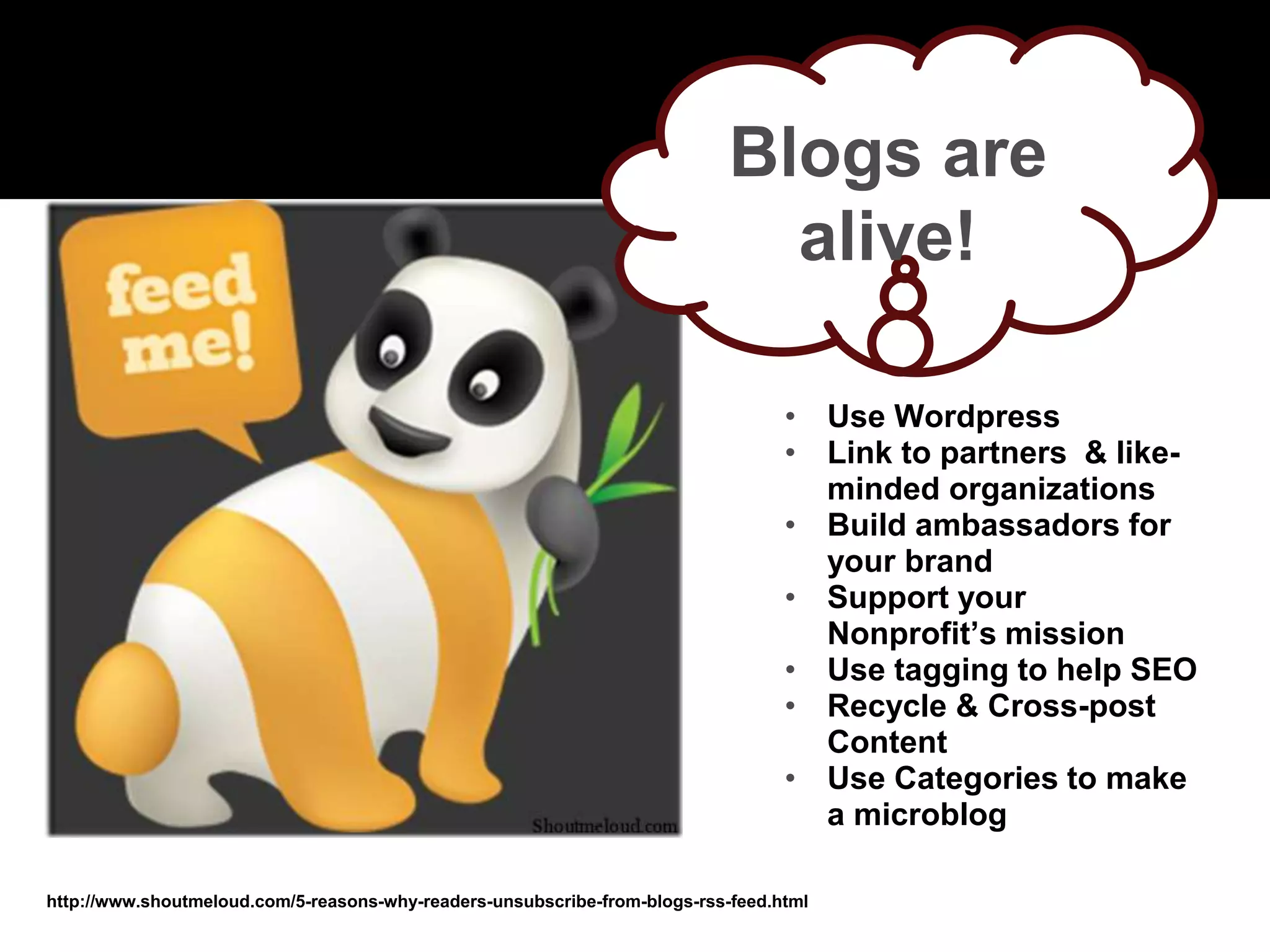 http://www.shoutmeloud.com/5-reasons-why-readers-unsubscribe-from-blogs-rss-feed.html
Blogs are
alive!
• Use Wordpress
• Link to partners & like-
minded organizations
• Build ambassadors for
your brand
• Support your
Nonprofit’s mission
• Use tagging to help SEO
• Recycle & Cross-post
Content
• Use Categories to make
a microblog
 