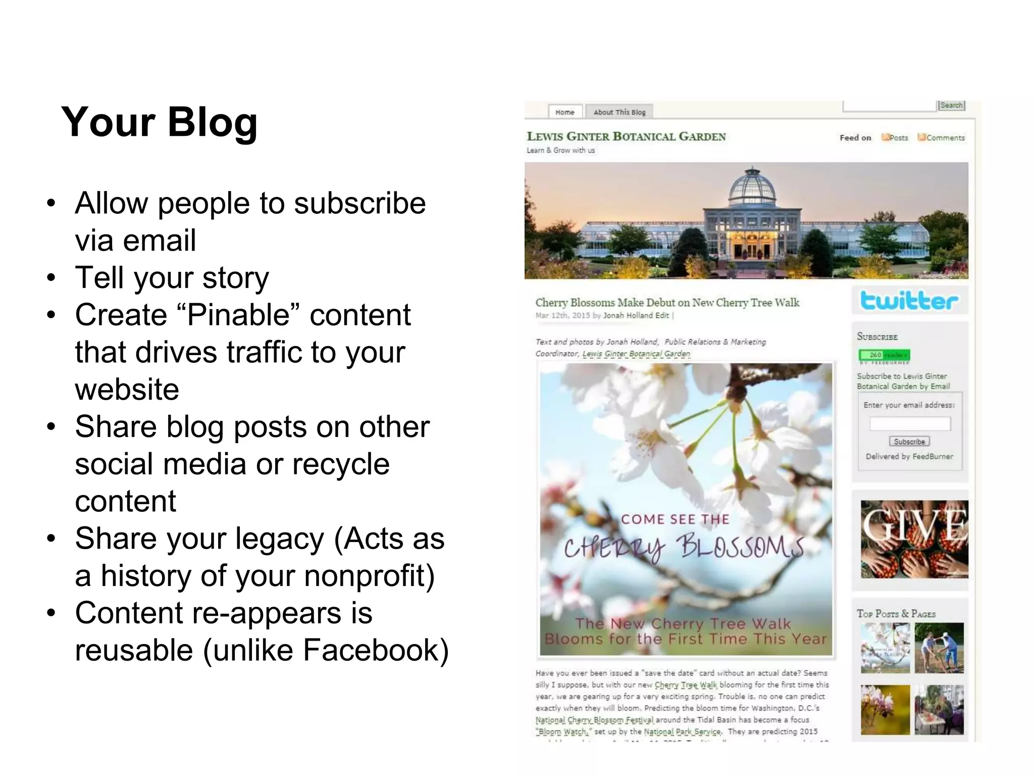 • Allow people to subscribe
via email
• Tell your story
• Create “Pinable” content
that drives traffic to your
website
• Share blog posts on other
social media or recycle
content
• Share your legacy (Acts as
a history of your nonprofit)
• Content re-appears is
reusable (unlike Facebook)
Your Blog
 