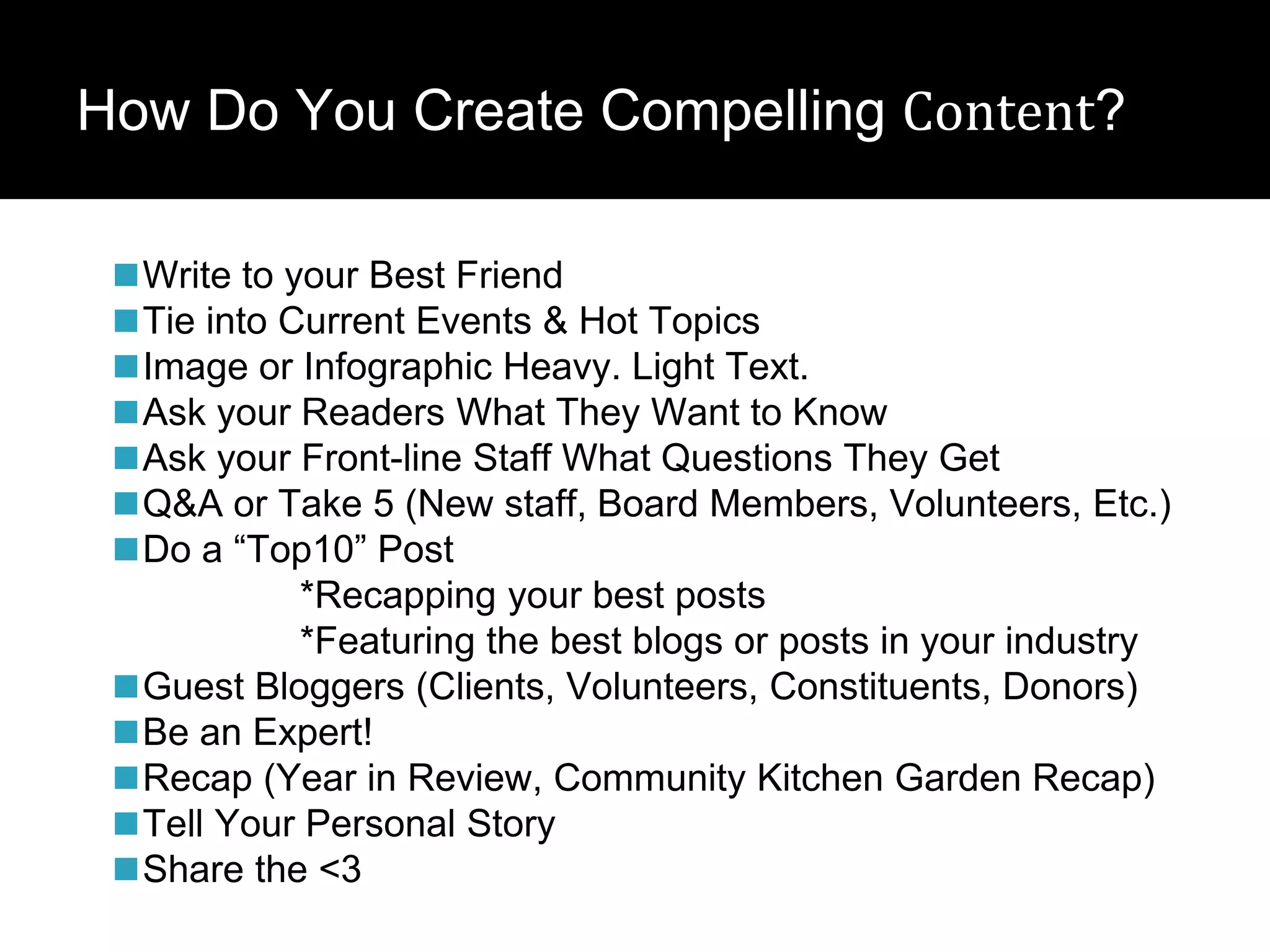 How Do You Create Compelling Content?
◼Write to your Best Friend
◼Tie into Current Events & Hot Topics
◼Image or Infographic Heavy. Light Text.
◼Ask your Readers What They Want to Know
◼Ask your Front-line Staff What Questions They Get
◼Q&A or Take 5 (New staff, Board Members, Volunteers, Etc.)
◼Do a “Top10” Post
*Recapping your best posts
*Featuring the best blogs or posts in your industry
◼Guest Bloggers (Clients, Volunteers, Constituents, Donors)
◼Be an Expert!
◼Recap (Year in Review, Community Kitchen Garden Recap)
◼Tell Your Personal Story
◼Share the <3
 