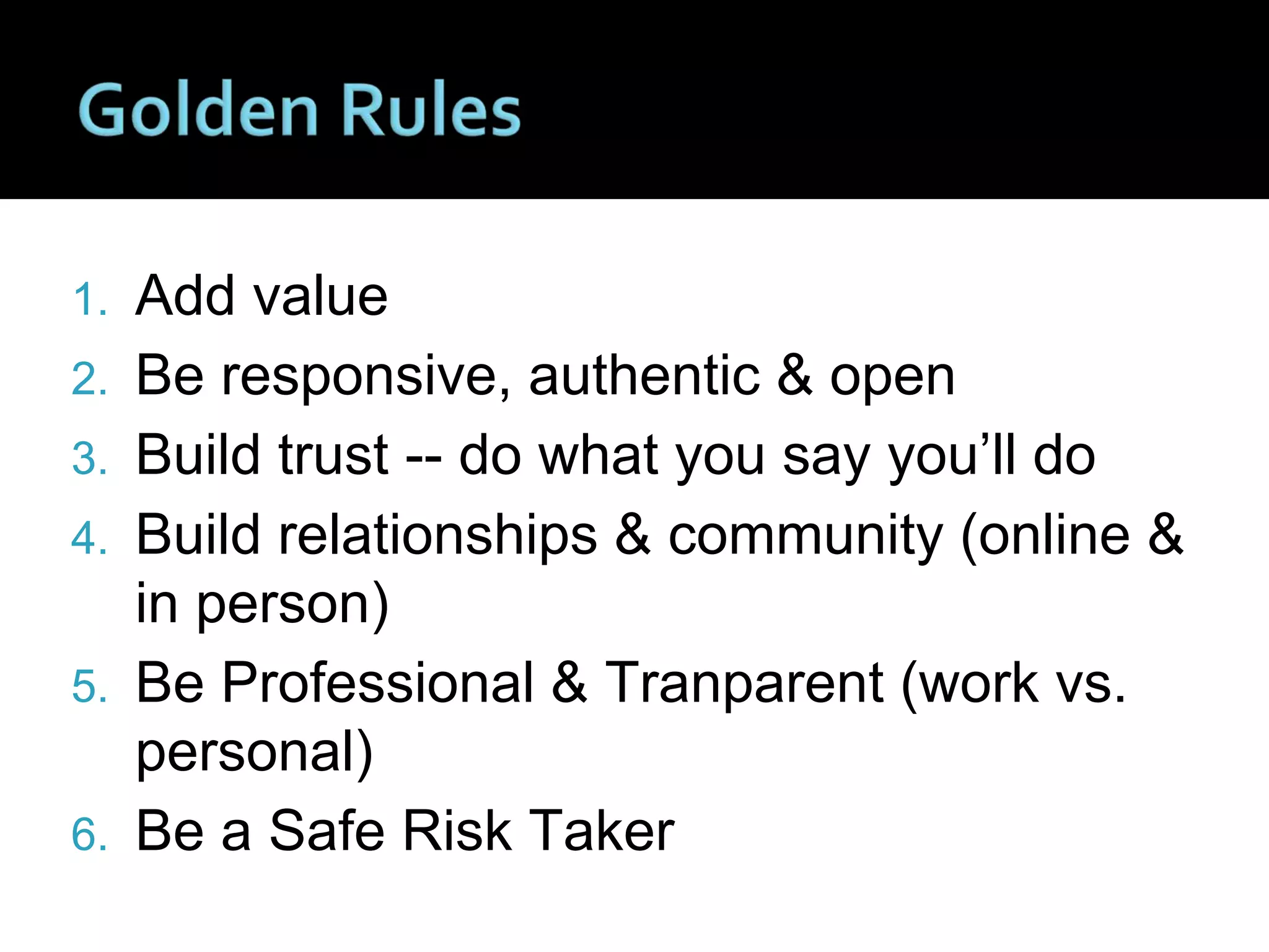 1. Add value
2. Be responsive, authentic & open
3. Build trust -- do what you say you’ll do
4. Build relationships & community (online &
in person)
5. Be Professional & Tranparent (work vs.
personal)
6. Be a Safe Risk Taker
 