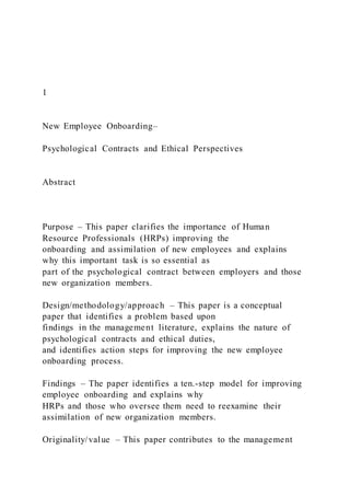 1
New Employee Onboarding–
Psychological Contracts and Ethical Perspectives
Abstract
Purpose – This paper clarifies the importance of Human
Resource Professionals (HRPs) improving the
onboarding and assimilation of new employees and explains
why this important task is so essential as
part of the psychological contract between employers and those
new organization members.
Design/methodology/approach – This paper is a conceptual
paper that identifies a problem based upon
findings in the management literature, explains the nature of
psychological contracts and ethical duties,
and identifies action steps for improving the new employee
onboarding process.
Findings – The paper identifies a ten.-step model for improving
employee onboarding and explains why
HRPs and those who oversee them need to reexamine their
assimilation of new organization members.
Originality/value – This paper contributes to the management
 