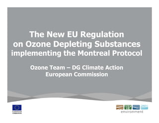 The New EU Regulation
on Ozone Depleting Substances
implementing the Montreal Protocol
    Ozone Team – DG Climate Action
        European Commission
 