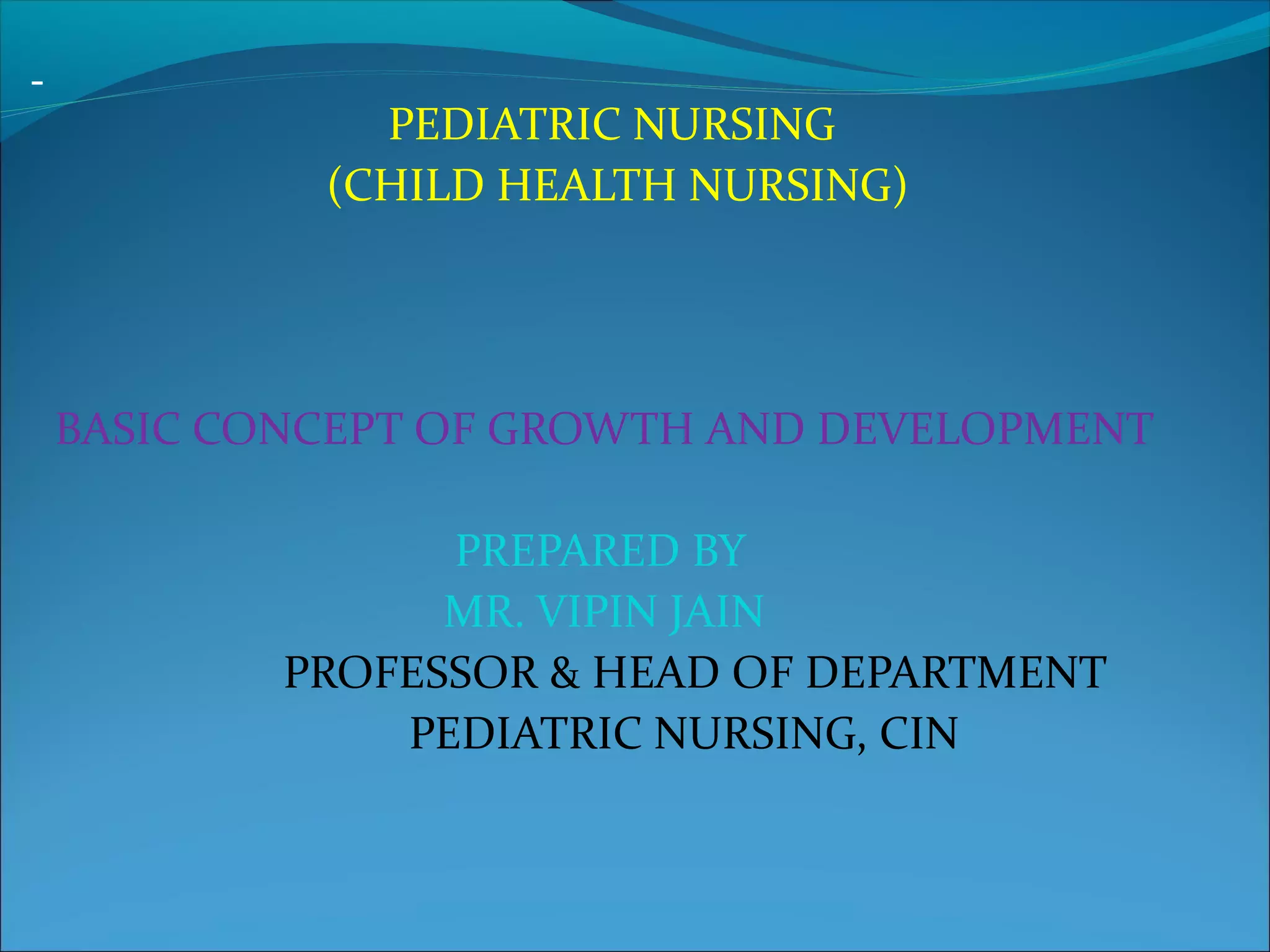 PEDIATRIC NURSING
(CHILD HEALTH NURSING)
BASIC CONCEPT OF GROWTH AND DEVELOPMENT
PREPARED BY
MR. VIPIN JAIN
PROFESSOR & HEAD OF DEPARTMENT
PEDIATRIC NURSING, CIN
 