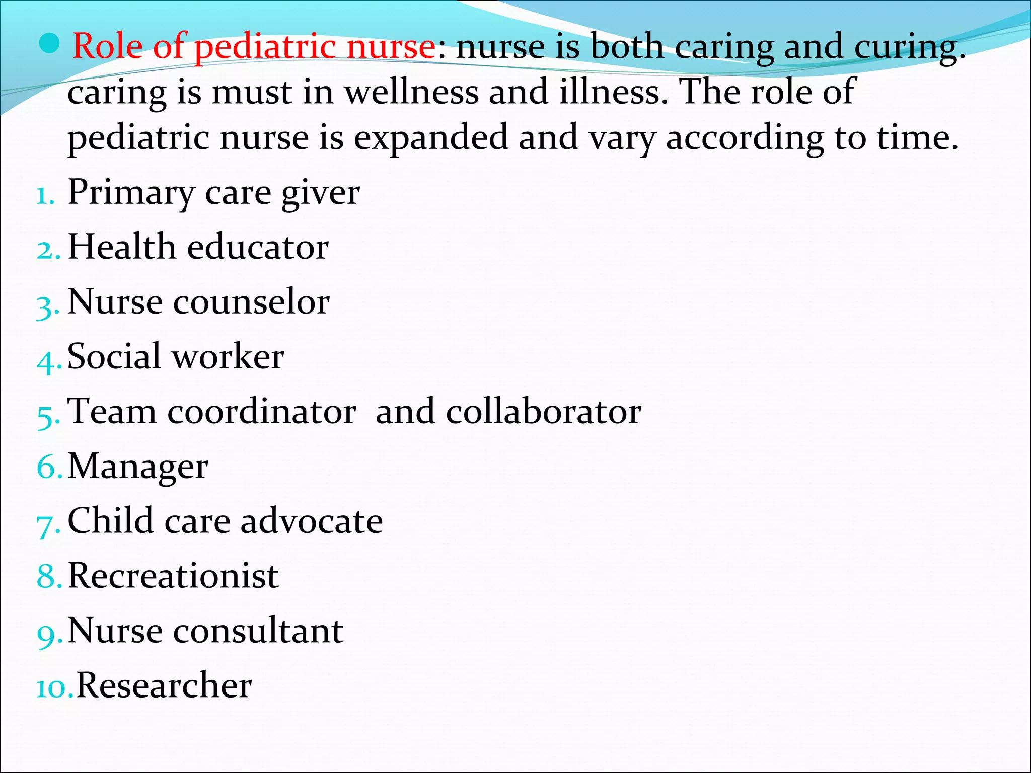 Role of pediatric nurse: nurse is both caring and curing.
caring is must in wellness and illness. The role of
pediatric nurse is expanded and vary according to time.
1. Primary care giver
2.Health educator
3. Nurse counselor
4.Social worker
5.Team coordinator and collaborator
6.Manager
7.Child care advocate
8.Recreationist
9.Nurse consultant
10.Researcher
 