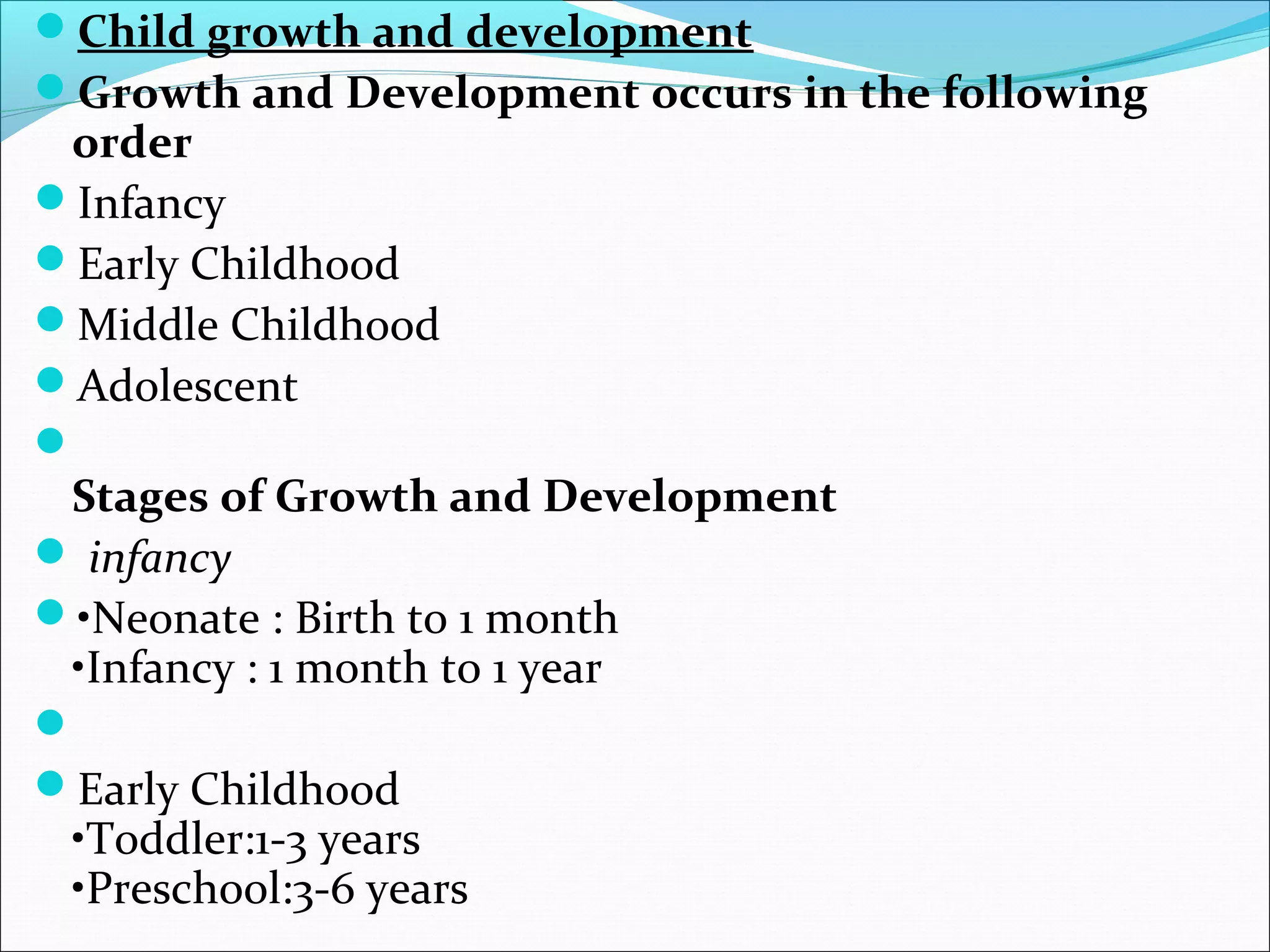 Child growth and development
Growth and Development occurs in the following
order
Infancy
Early Childhood
Middle Childhood
Adolescent

Stages of Growth and Development
 infancy
•Neonate : Birth to 1 month
•Infancy : 1 month to 1 year

Early Childhood
•Toddler:1-3 years
•Preschool:3-6 years
 