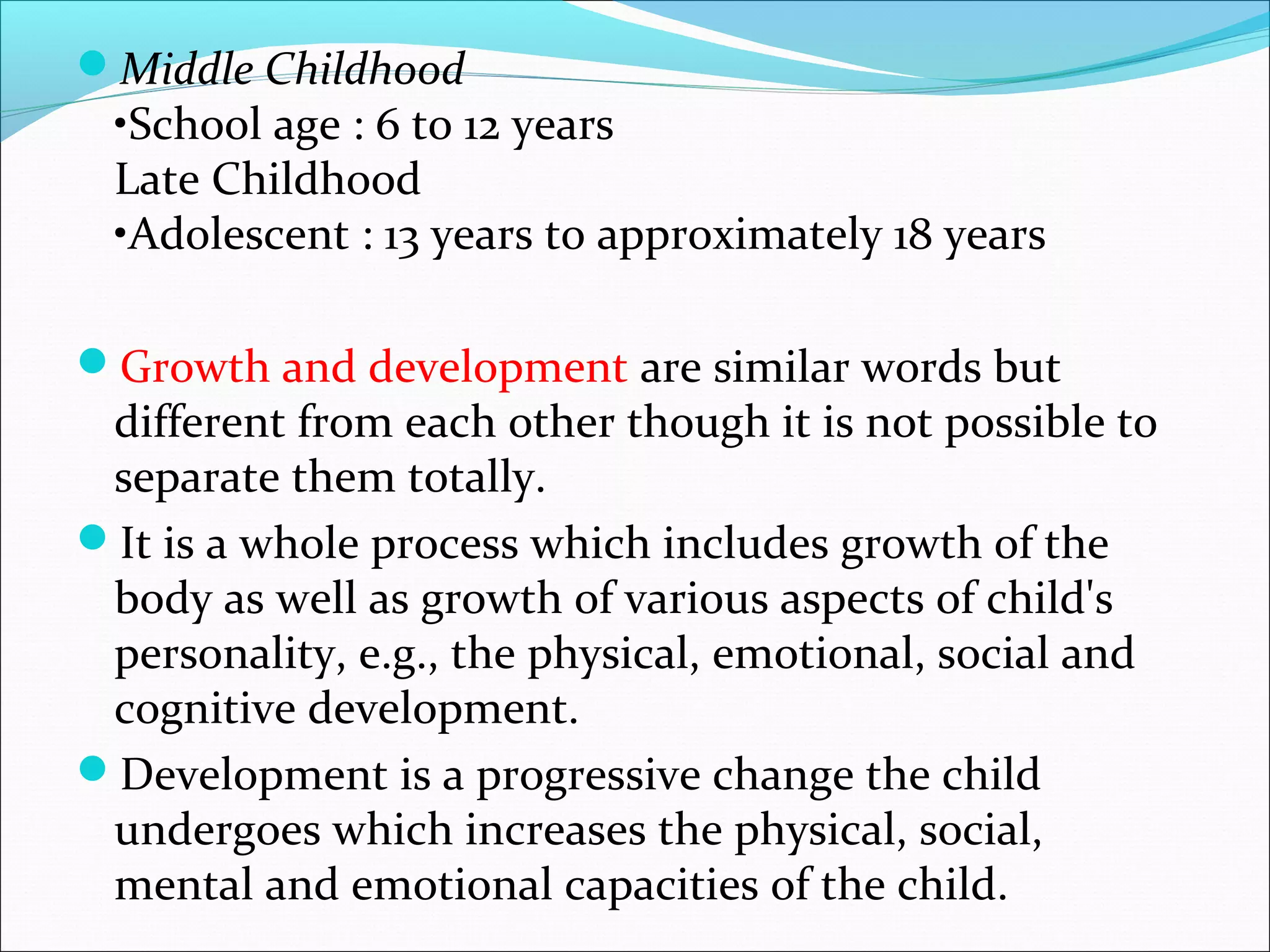 Middle Childhood
•School age : 6 to 12 years
Late Childhood
•Adolescent : 13 years to approximately 18 years
Growth and development are similar words but
different from each other though it is not possible to
separate them totally.
It is a whole process which includes growth of the
body as well as growth of various aspects of child's
personality, e.g., the physical, emotional, social and
cognitive development.
Development is a progressive change the child
undergoes which increases the physical, social,
mental and emotional capacities of the child.
 