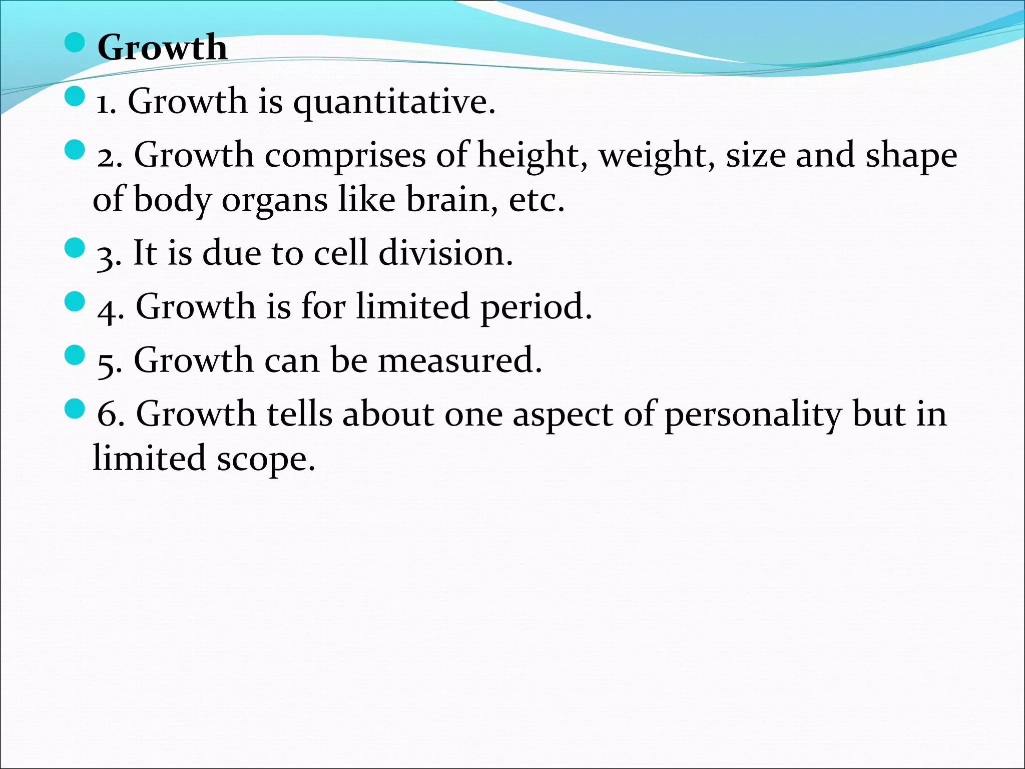 Growth
1. Growth is quantitative.
2. Growth comprises of height, weight, size and shape
of body organs like brain, etc.
3. It is due to cell division.
4. Growth is for limited period.
5. Growth can be measured.
6. Growth tells about one aspect of personality but in
limited scope.
 
