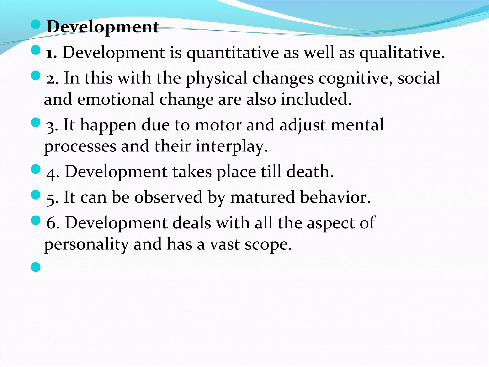 Development
1. Development is quantitative as well as qualitative.
2. In this with the physical changes cognitive, social
and emotional change are also included.
3. It happen due to motor and adjust mental
processes and their interplay.
4. Development takes place till death.
5. It can be observed by matured behavior.
6. Development deals with all the aspect of
personality and has a vast scope.

 