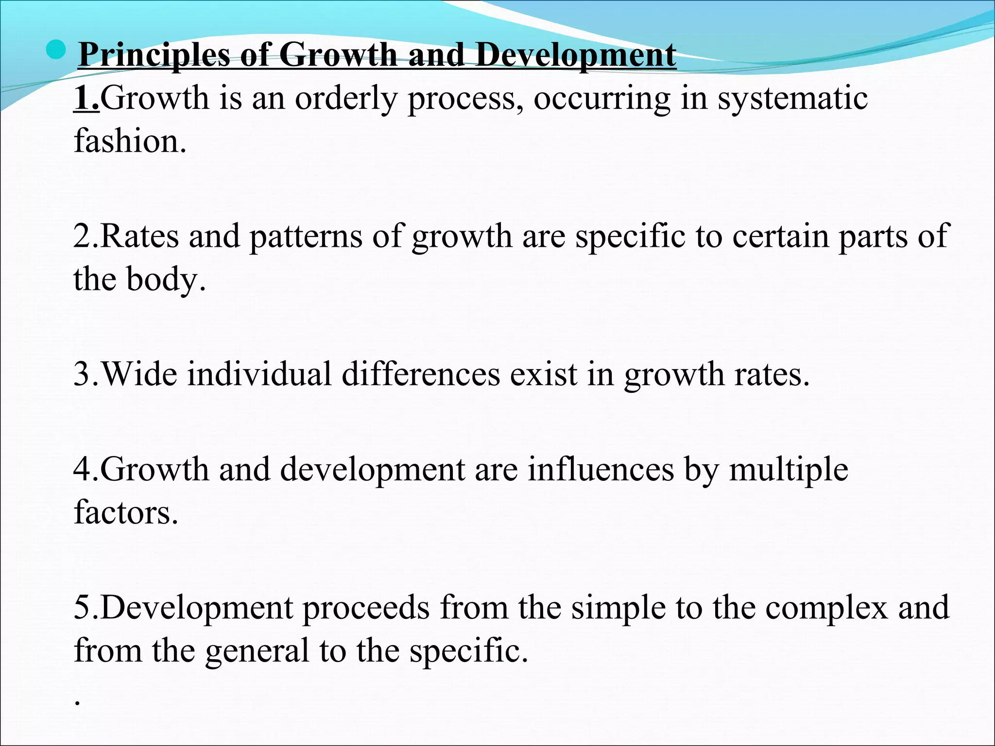 Principles of Growth and Development
1.Growth is an orderly process, occurring in systematic
fashion.
2.Rates and patterns of growth are specific to certain parts of
the body.
3.Wide individual differences exist in growth rates.
4.Growth and development are influences by multiple
factors.
5.Development proceeds from the simple to the complex and
from the general to the specific.
.
 