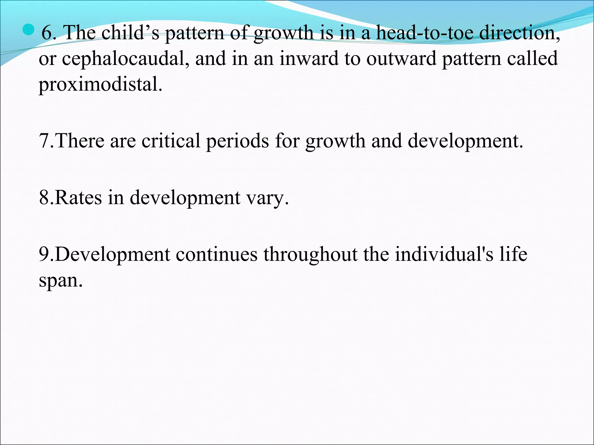 6. The child’s pattern of growth is in a head-to-toe direction,
or cephalocaudal, and in an inward to outward pattern called
proximodistal.
7.There are critical periods for growth and development.
8.Rates in development vary.
9.Development continues throughout the individual's life
span.
 