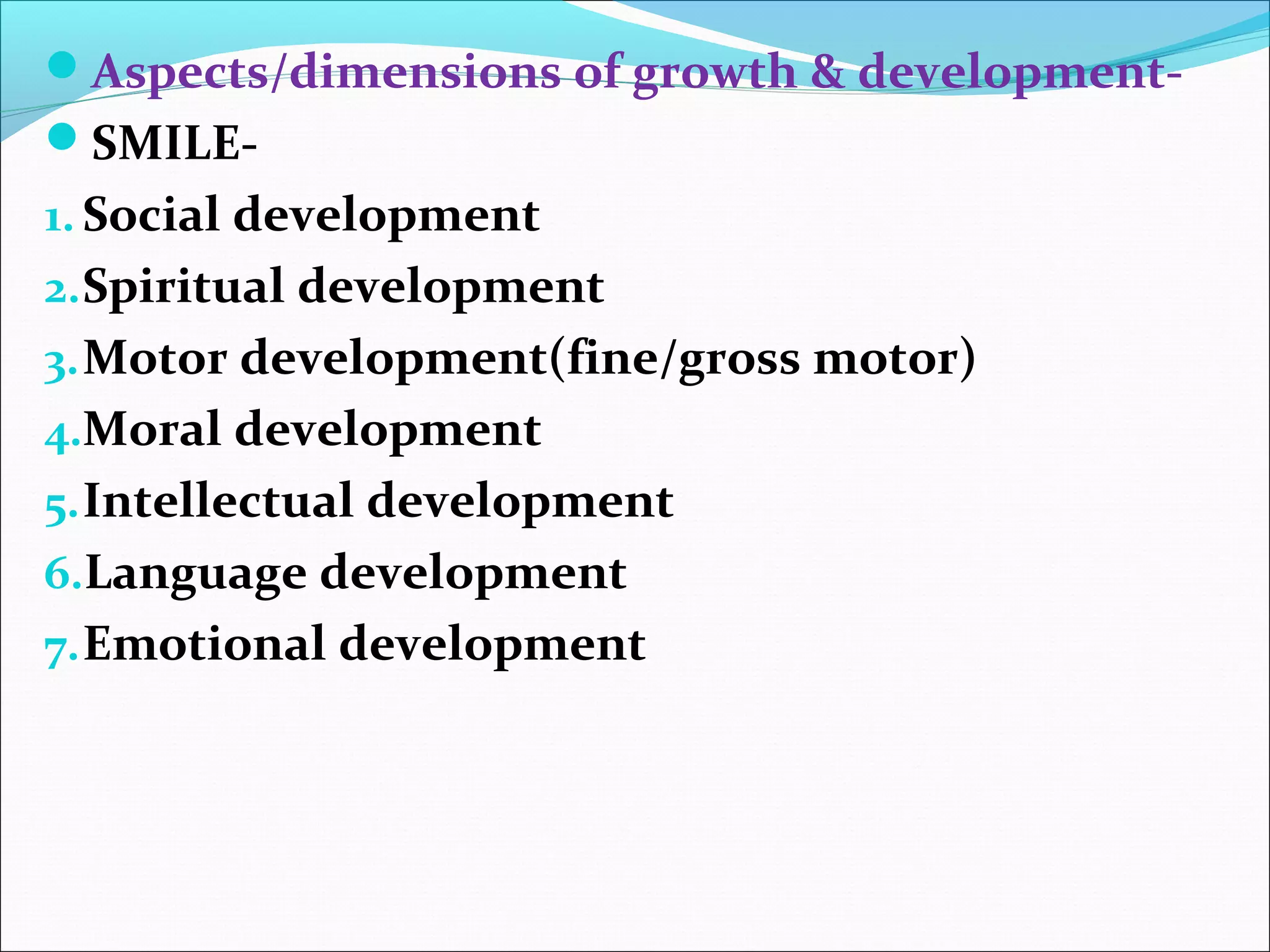 Aspects/dimensions of growth & development-
SMILE-
1. Social development
2.Spiritual development
3.Motor development(fine/gross motor)
4.Moral development
5.Intellectual development
6.Language development
7.Emotional development
 