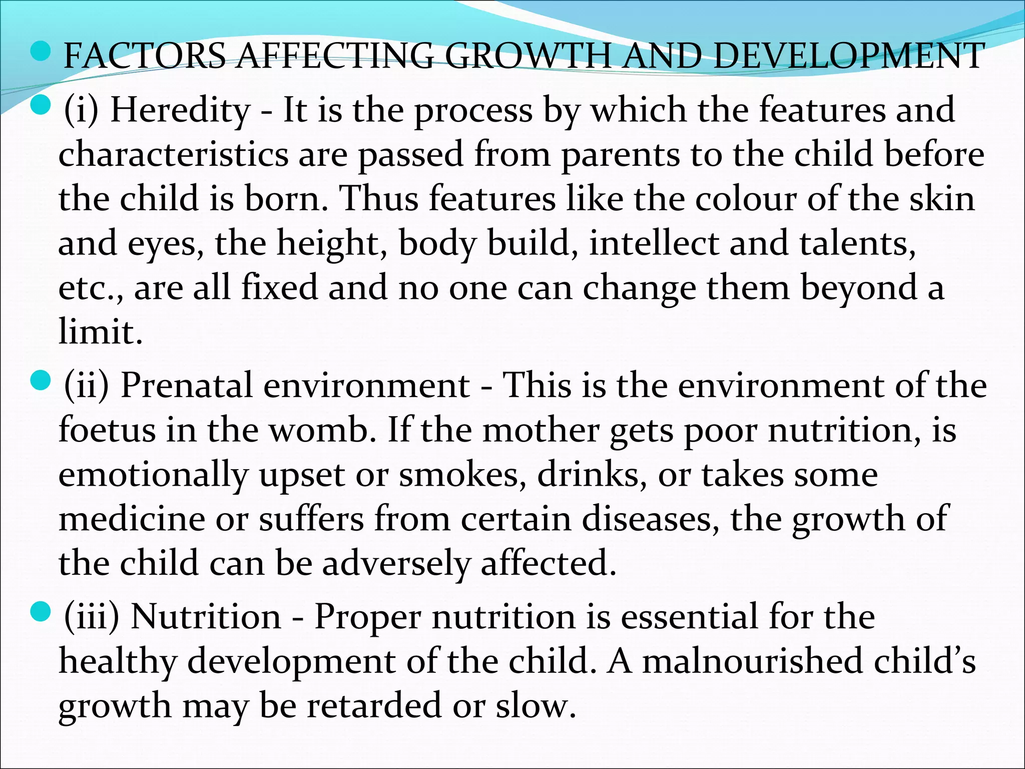 FACTORS AFFECTING GROWTH AND DEVELOPMENT
(i) Heredity - It is the process by which the features and
characteristics are passed from parents to the child before
the child is born. Thus features like the colour of the skin
and eyes, the height, body build, intellect and talents,
etc., are all fixed and no one can change them beyond a
limit.
(ii) Prenatal environment - This is the environment of the
foetus in the womb. If the mother gets poor nutrition, is
emotionally upset or smokes, drinks, or takes some
medicine or suffers from certain diseases, the growth of
the child can be adversely affected.
(iii) Nutrition - Proper nutrition is essential for the
healthy development of the child. A malnourished child’s
growth may be retarded or slow.
 
