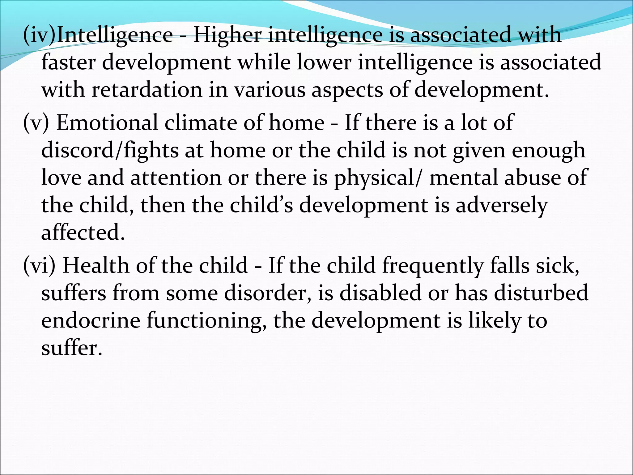(iv)Intelligence - Higher intelligence is associated with
faster development while lower intelligence is associated
with retardation in various aspects of development.
(v) Emotional climate of home - If there is a lot of
discord/fights at home or the child is not given enough
love and attention or there is physical/ mental abuse of
the child, then the child’s development is adversely
affected.
(vi) Health of the child - If the child frequently falls sick,
suffers from some disorder, is disabled or has disturbed
endocrine functioning, the development is likely to
suffer.
 