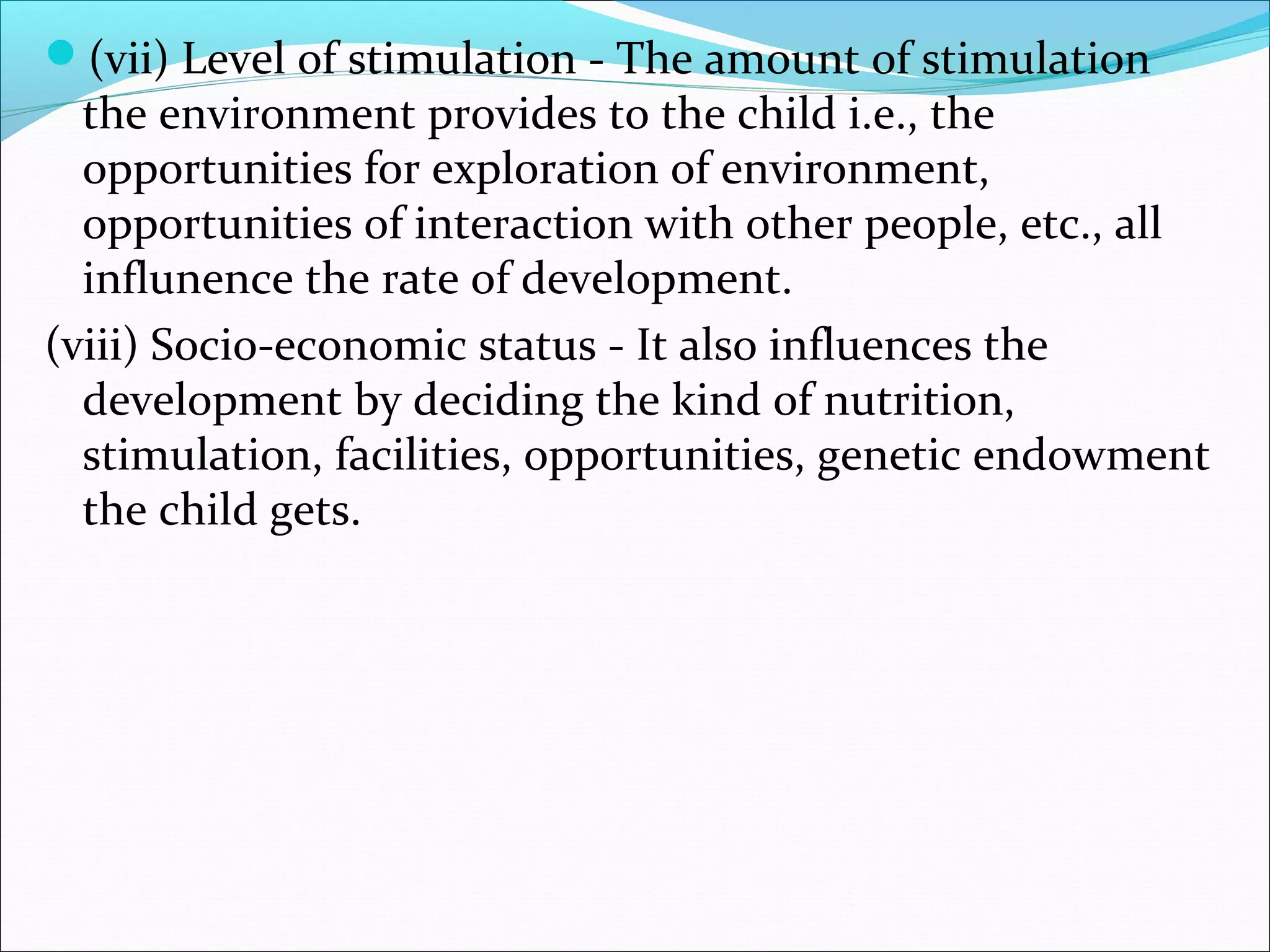 (vii) Level of stimulation - The amount of stimulation
the environment provides to the child i.e., the
opportunities for exploration of environment,
opportunities of interaction with other people, etc., all
influnence the rate of development.
(viii) Socio-economic status - It also influences the
development by deciding the kind of nutrition,
stimulation, facilities, opportunities, genetic endowment
the child gets.
 
