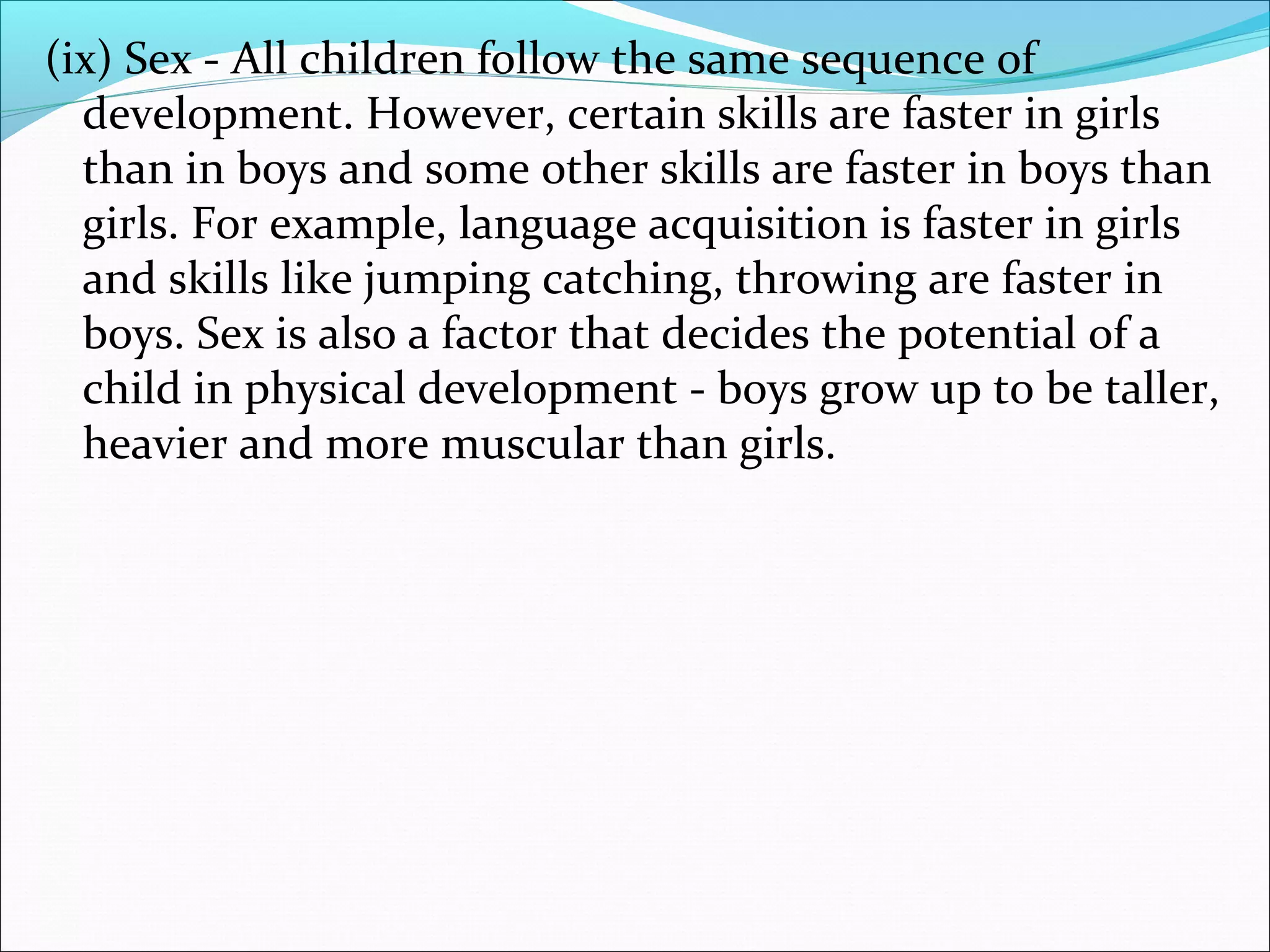 (ix) Sex - All children follow the same sequence of
development. However, certain skills are faster in girls
than in boys and some other skills are faster in boys than
girls. For example, language acquisition is faster in girls
and skills like jumping catching, throwing are faster in
boys. Sex is also a factor that decides the potential of a
child in physical development - boys grow up to be taller,
heavier and more muscular than girls.
 
