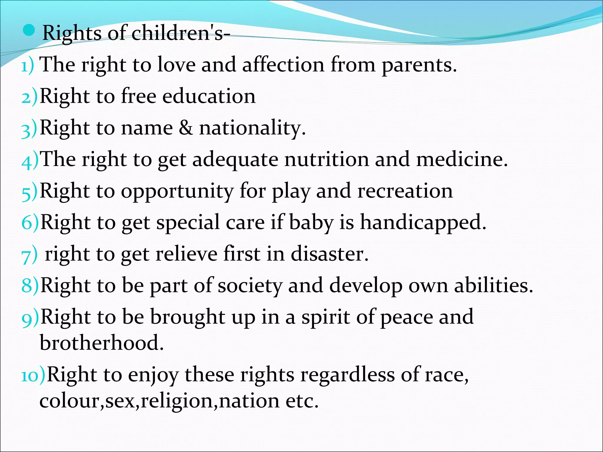 Rights of children's-
1) The right to love and affection from parents.
2)Right to free education
3)Right to name & nationality.
4)The right to get adequate nutrition and medicine.
5)Right to opportunity for play and recreation
6)Right to get special care if baby is handicapped.
7) right to get relieve first in disaster.
8)Right to be part of society and develop own abilities.
9)Right to be brought up in a spirit of peace and
brotherhood.
10)Right to enjoy these rights regardless of race,
colour,sex,religion,nation etc.
 