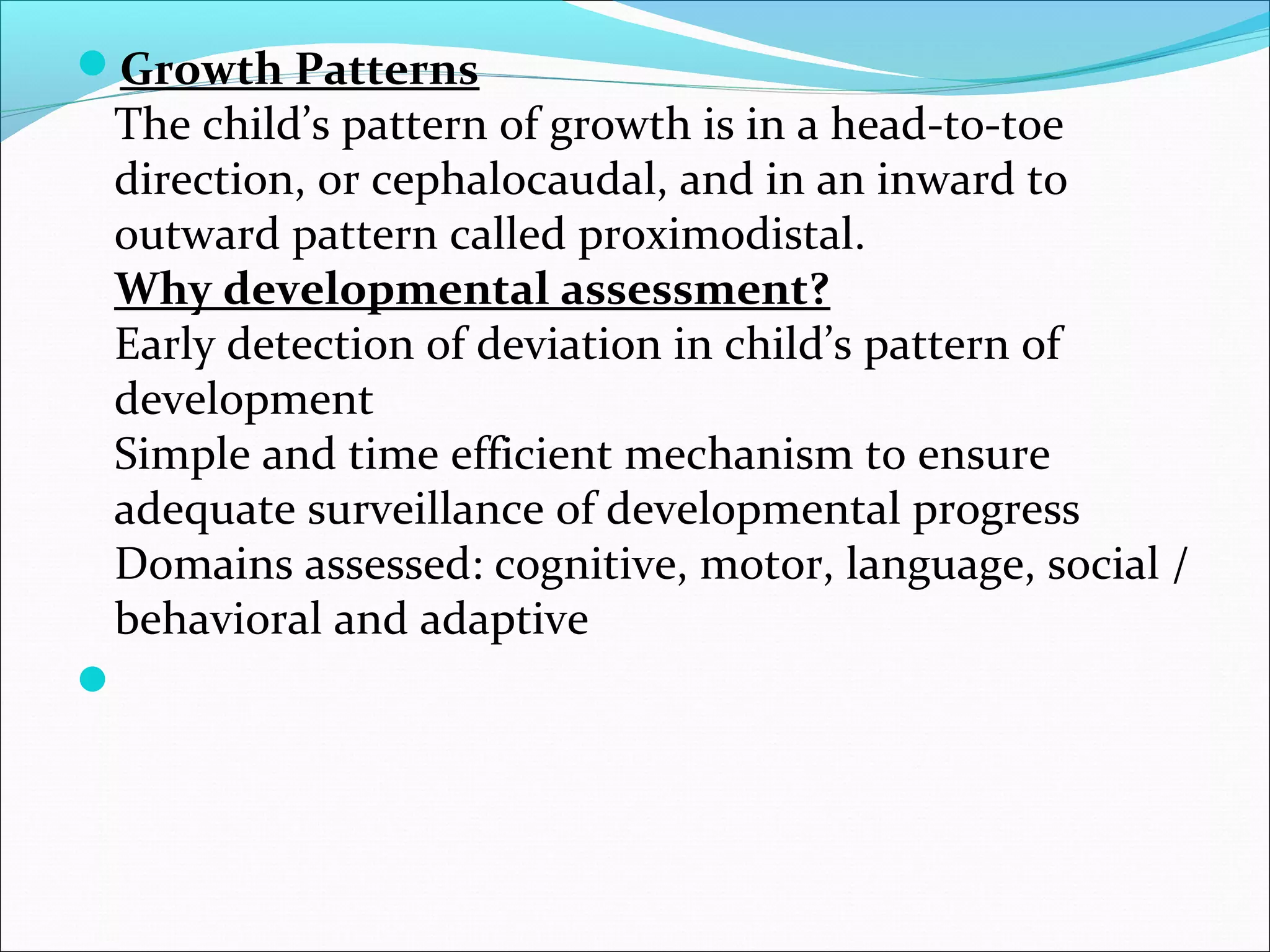 Growth Patterns
The child’s pattern of growth is in a head-to-toe
direction, or cephalocaudal, and in an inward to
outward pattern called proximodistal.
Why developmental assessment?
Early detection of deviation in child’s pattern of
development
Simple and time efficient mechanism to ensure
adequate surveillance of developmental progress
Domains assessed: cognitive, motor, language, social /
behavioral and adaptive

 
