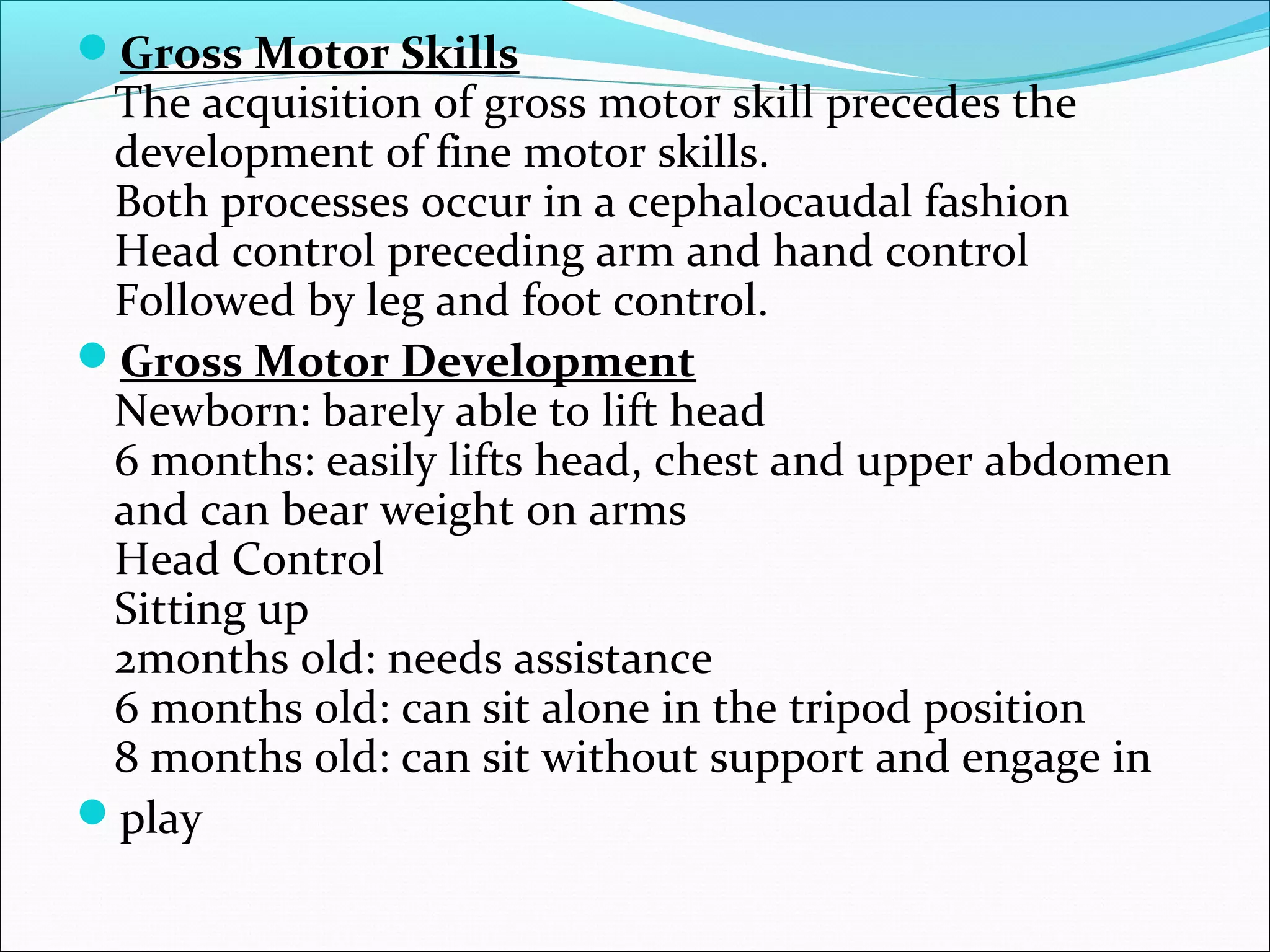 Gross Motor Skills
The acquisition of gross motor skill precedes the
development of fine motor skills.
Both processes occur in a cephalocaudal fashion
Head control preceding arm and hand control
Followed by leg and foot control.
Gross Motor Development
Newborn: barely able to lift head
6 months: easily lifts head, chest and upper abdomen
and can bear weight on arms
Head Control
Sitting up
2months old: needs assistance
6 months old: can sit alone in the tripod position
8 months old: can sit without support and engage in
play
 