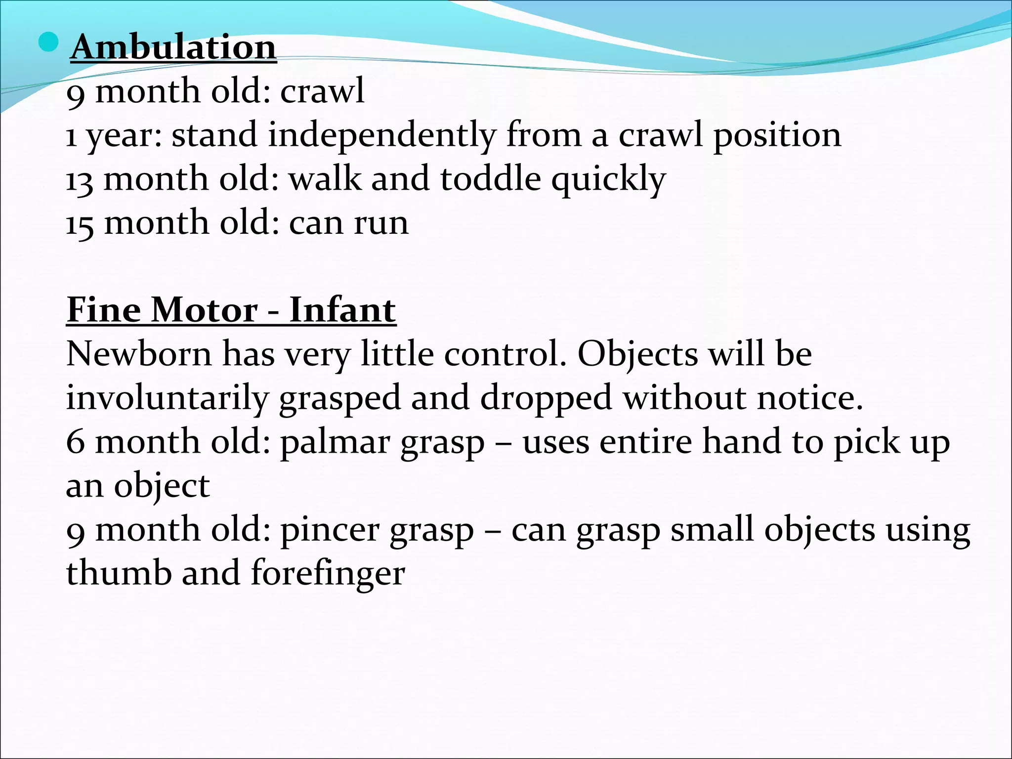 Ambulation
9 month old: crawl
1 year: stand independently from a crawl position
13 month old: walk and toddle quickly
15 month old: can run
Fine Motor - Infant
Newborn has very little control. Objects will be
involuntarily grasped and dropped without notice.
6 month old: palmar grasp – uses entire hand to pick up
an object
9 month old: pincer grasp – can grasp small objects using
thumb and forefinger
 