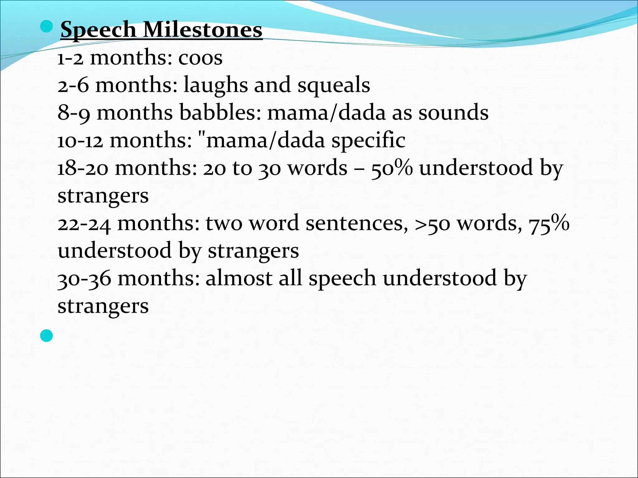 Speech Milestones
1-2 months: coos
2-6 months: laughs and squeals
8-9 months babbles: mama/dada as sounds
10-12 months: "mama/dada specific
18-20 months: 20 to 30 words – 50% understood by
strangers
22-24 months: two word sentences, >50 words, 75%
understood by strangers
30-36 months: almost all speech understood by
strangers

 