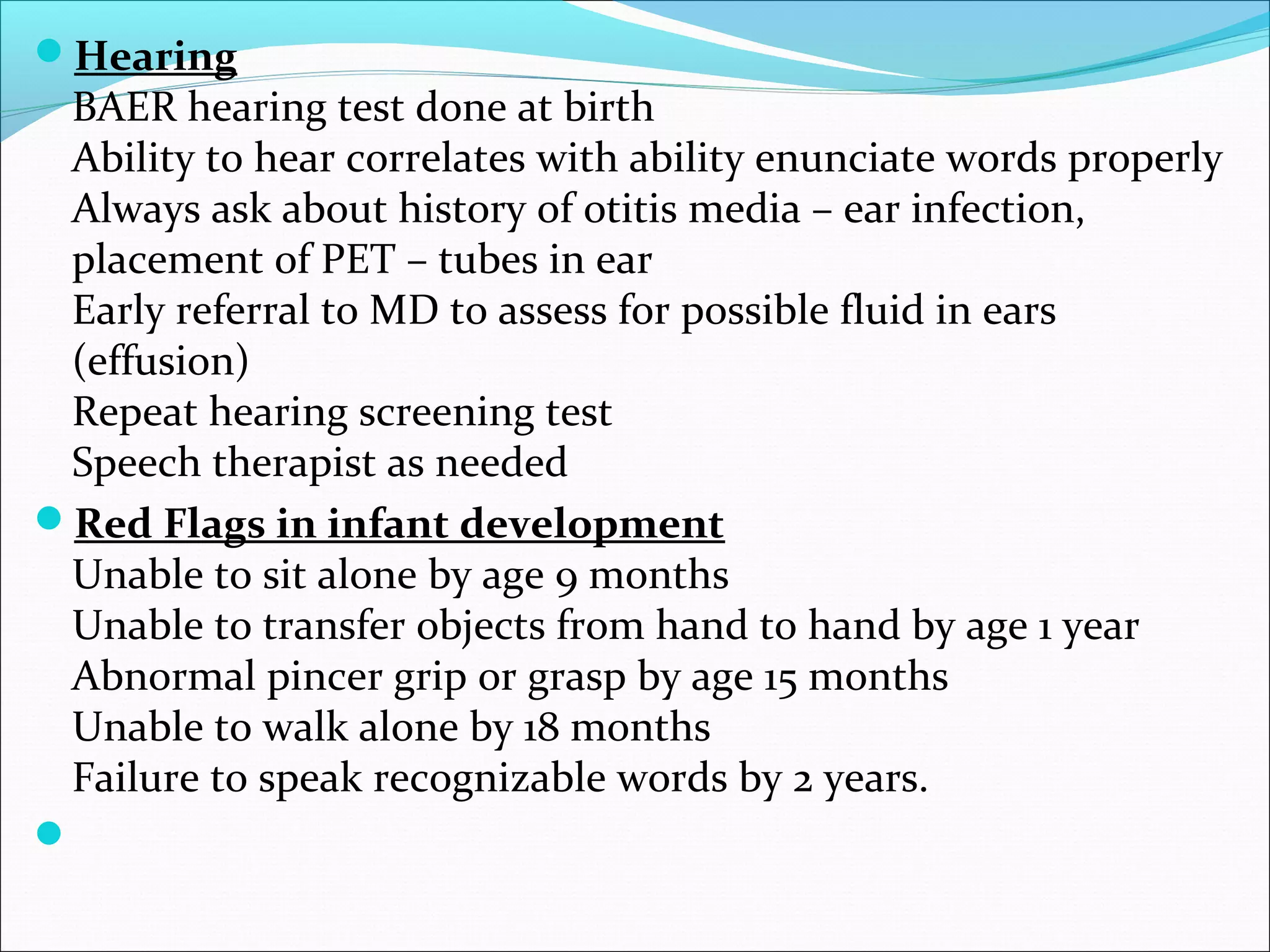 Hearing
BAER hearing test done at birth
Ability to hear correlates with ability enunciate words properly
Always ask about history of otitis media – ear infection,
placement of PET – tubes in ear
Early referral to MD to assess for possible fluid in ears
(effusion)
Repeat hearing screening test
Speech therapist as needed
Red Flags in infant development
Unable to sit alone by age 9 months
Unable to transfer objects from hand to hand by age 1 year
Abnormal pincer grip or grasp by age 15 months
Unable to walk alone by 18 months
Failure to speak recognizable words by 2 years.

 