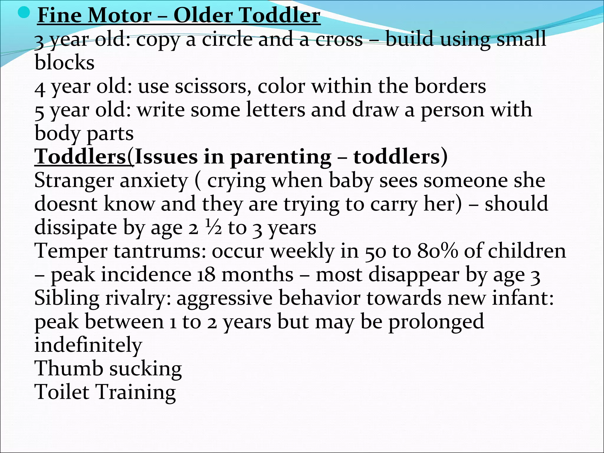 Fine Motor – Older Toddler
3 year old: copy a circle and a cross – build using small
blocks
4 year old: use scissors, color within the borders
5 year old: write some letters and draw a person with
body parts
Toddlers(Issues in parenting – toddlers)
Stranger anxiety ( crying when baby sees someone she
doesnt know and they are trying to carry her) – should
dissipate by age 2 ½ to 3 years
Temper tantrums: occur weekly in 50 to 80% of children
– peak incidence 18 months – most disappear by age 3
Sibling rivalry: aggressive behavior towards new infant:
peak between 1 to 2 years but may be prolonged
indefinitely
Thumb sucking
Toilet Training
 
