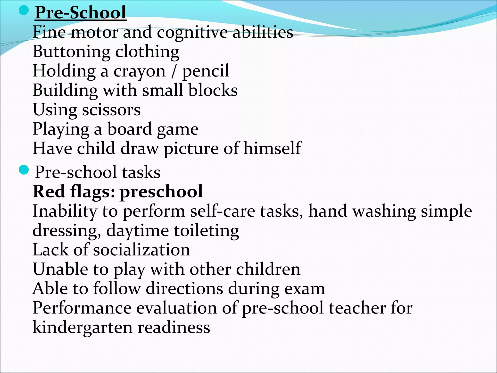 Pre-School
Fine motor and cognitive abilities
Buttoning clothing
Holding a crayon / pencil
Building with small blocks
Using scissors
Playing a board game
Have child draw picture of himself
Pre-school tasks
Red flags: preschool
Inability to perform self-care tasks, hand washing simple
dressing, daytime toileting
Lack of socialization
Unable to play with other children
Able to follow directions during exam
Performance evaluation of pre-school teacher for
kindergarten readiness
 