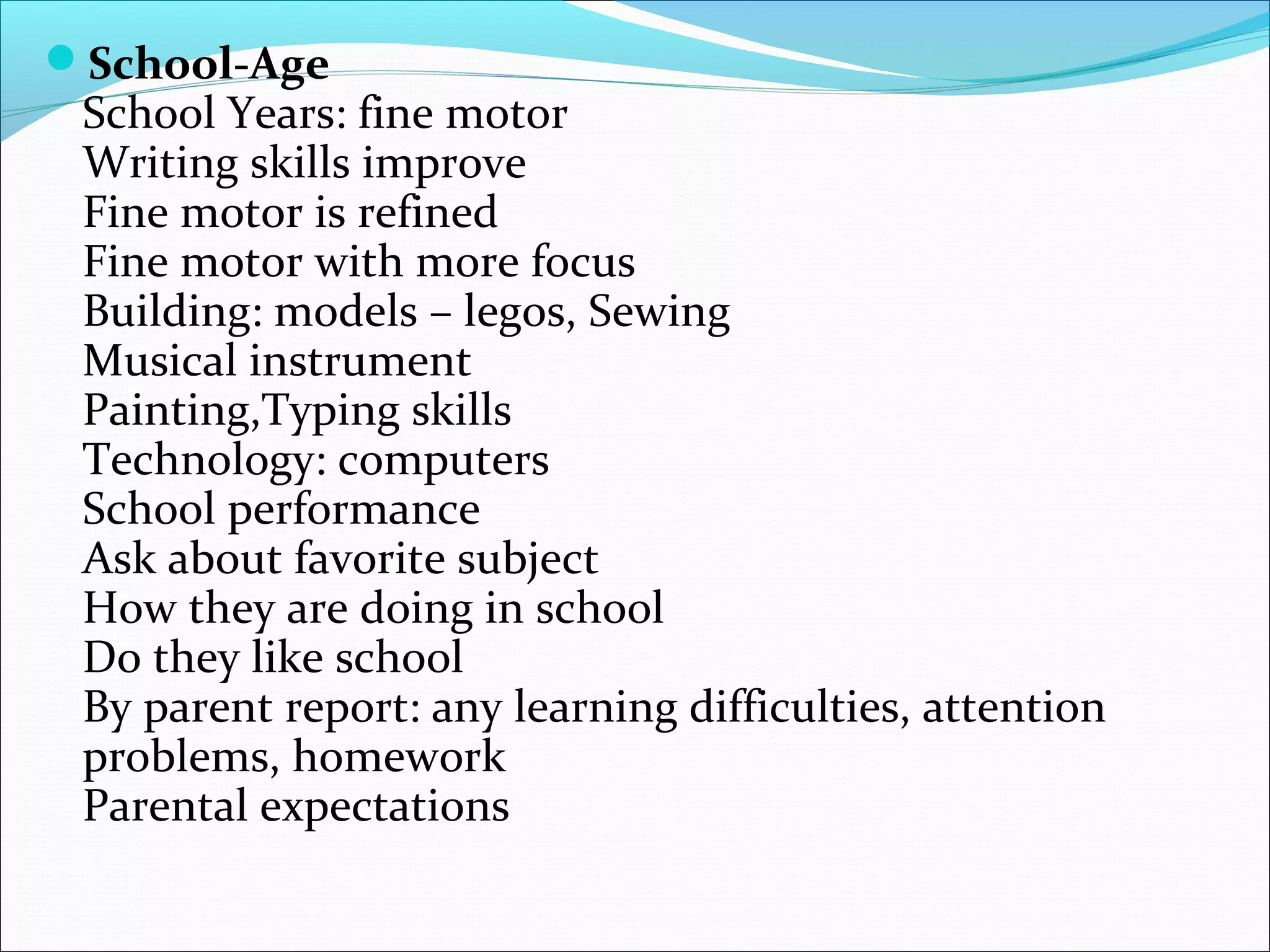 School-Age
School Years: fine motor
Writing skills improve
Fine motor is refined
Fine motor with more focus
Building: models – legos, Sewing
Musical instrument
Painting,Typing skills
Technology: computers
School performance
Ask about favorite subject
How they are doing in school
Do they like school
By parent report: any learning difficulties, attention
problems, homework
Parental expectations
 