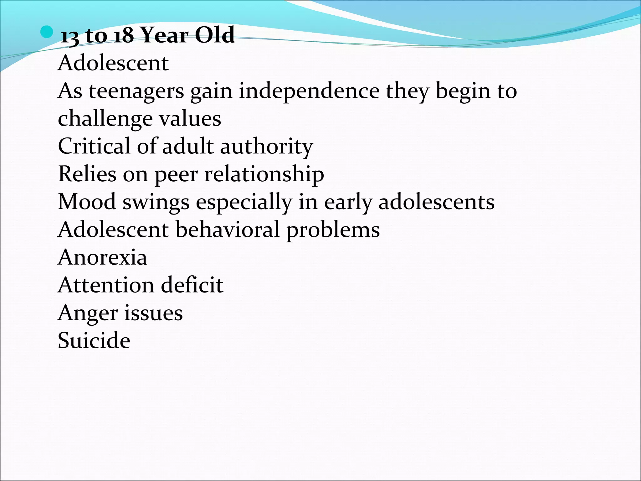 13 to 18 Year Old
Adolescent
As teenagers gain independence they begin to
challenge values
Critical of adult authority
Relies on peer relationship
Mood swings especially in early adolescents
Adolescent behavioral problems
Anorexia
Attention deficit
Anger issues
Suicide
 