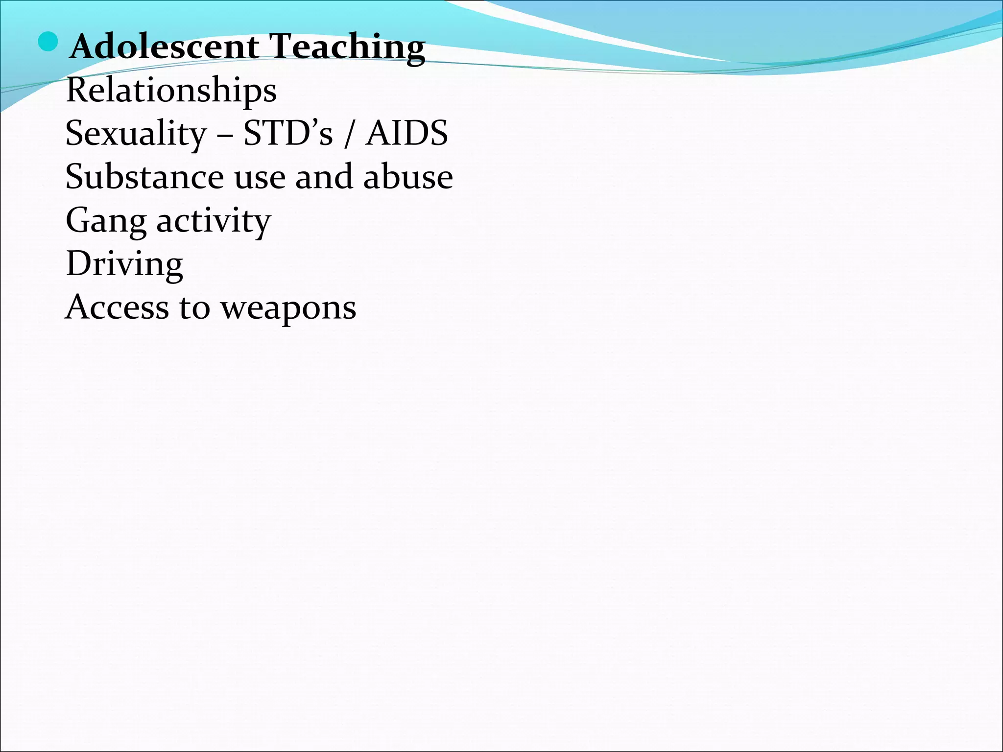 Adolescent Teaching
Relationships
Sexuality – STD’s / AIDS
Substance use and abuse
Gang activity
Driving
Access to weapons
 