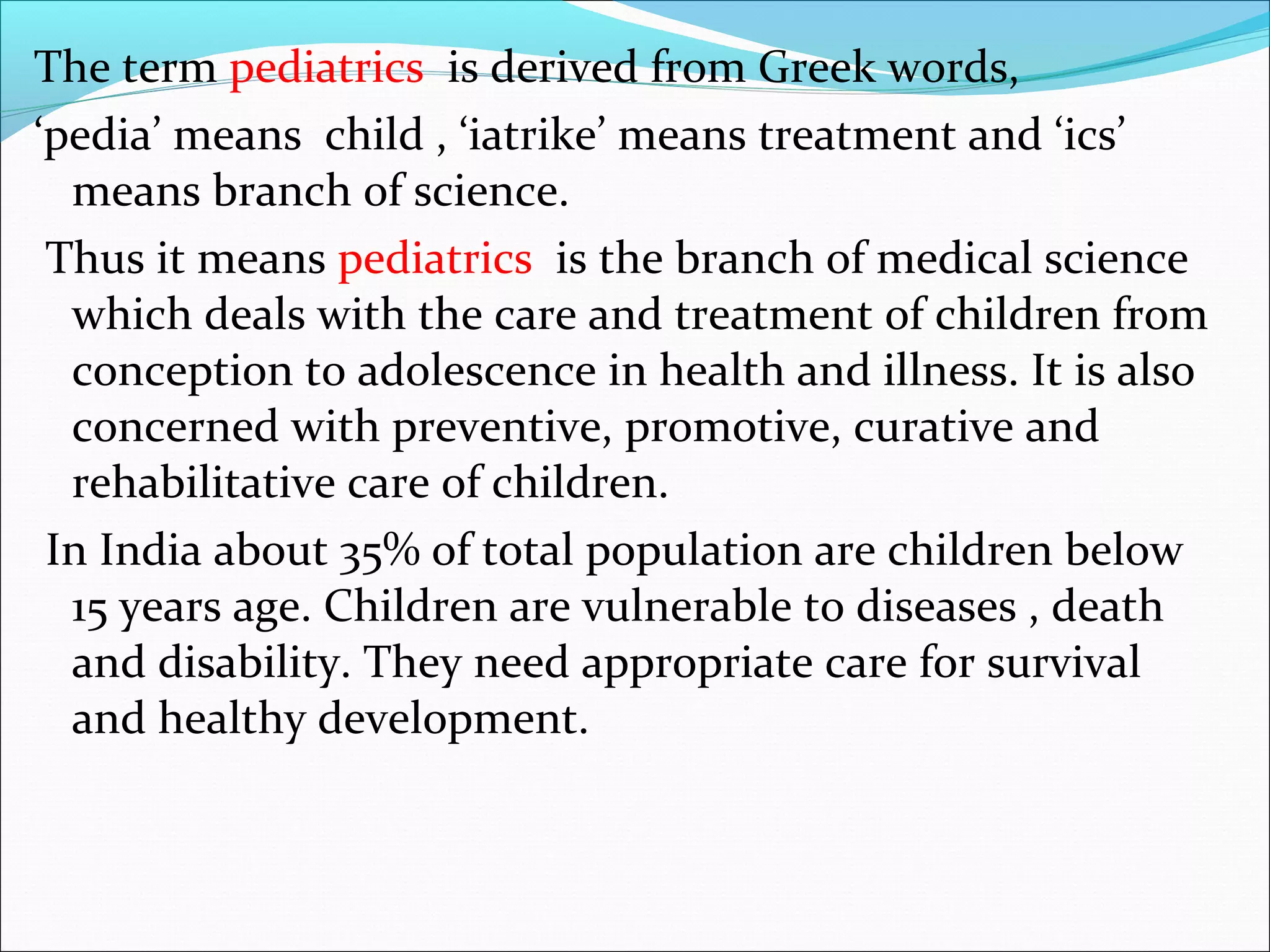The term pediatrics is derived from Greek words,
‘pedia’ means child , ‘iatrike’ means treatment and ‘ics’
means branch of science.
Thus it means pediatrics is the branch of medical science
which deals with the care and treatment of children from
conception to adolescence in health and illness. It is also
concerned with preventive, promotive, curative and
rehabilitative care of children.
In India about 35% of total population are children below
15 years age. Children are vulnerable to diseases , death
and disability. They need appropriate care for survival
and healthy development.
 