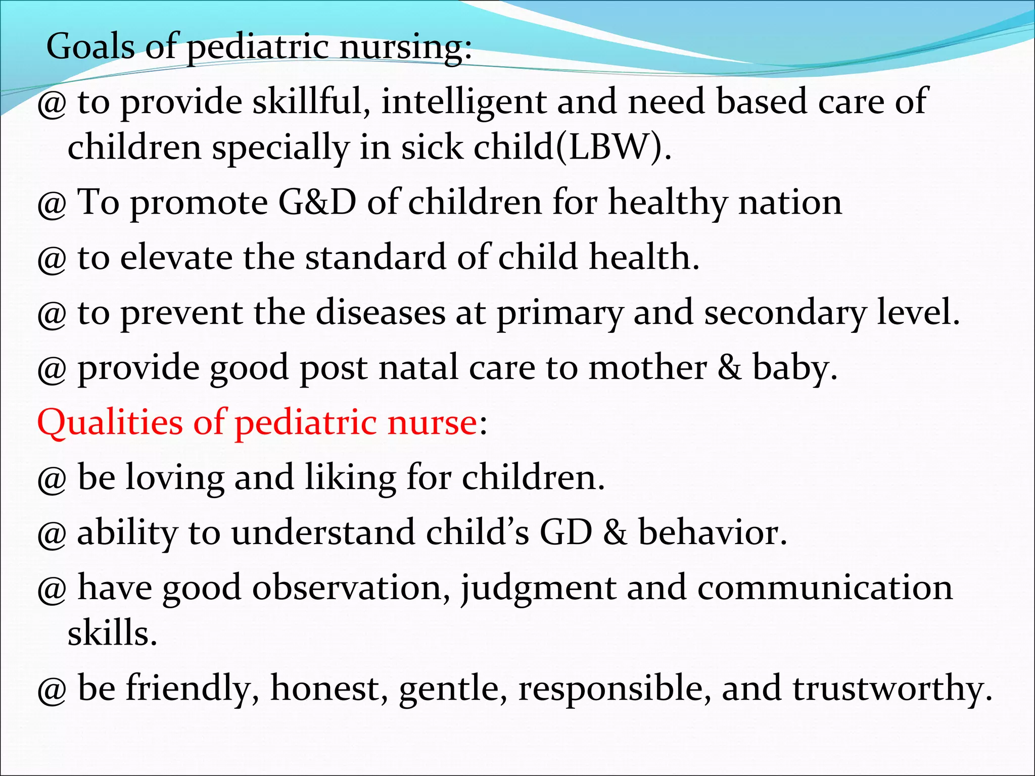 Goals of pediatric nursing:
@ to provide skillful, intelligent and need based care of
children specially in sick child(LBW).
@ To promote G&D of children for healthy nation
@ to elevate the standard of child health.
@ to prevent the diseases at primary and secondary level.
@ provide good post natal care to mother & baby.
Qualities of pediatric nurse:
@ be loving and liking for children.
@ ability to understand child’s GD & behavior.
@ have good observation, judgment and communication
skills.
@ be friendly, honest, gentle, responsible, and trustworthy.
 