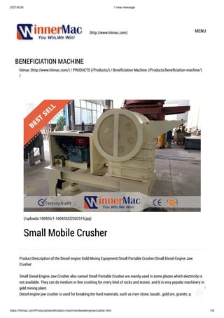 2021/6/28 1 new message
https://hiimac.com/Products/beneficiation-machine/dieselenginecrusher.html 1/8
(http://www.hiimac.com) MENU
BENEFICIATION MACHINE
hiimac (http://www.hiimac.com/) / PRODUCTS (/Products/) / Beneficiation Machine (/Products/beneficiation-machine/)
/
Product Description of the Diesel engine Gold Mining Equipment/Small Portable Crusher/Small Diesel Engine Jaw
Crusher:

Small Diesel Engine Jaw Crusher also named Small Portable Crusher are mainly used in some places which electricity is
not available. They can do medium or fine crushing for every kind of rocks and stones. and it is very popular machinery in
gold mining plant.

Diesel engine jaw crusher is used for breaking the hard materials, such as river stone, basalt , gold ore, granite, quartz, etc

(/uploads/160926/1-160926222502519.jpg)
Small Mobile Crusher
1
 