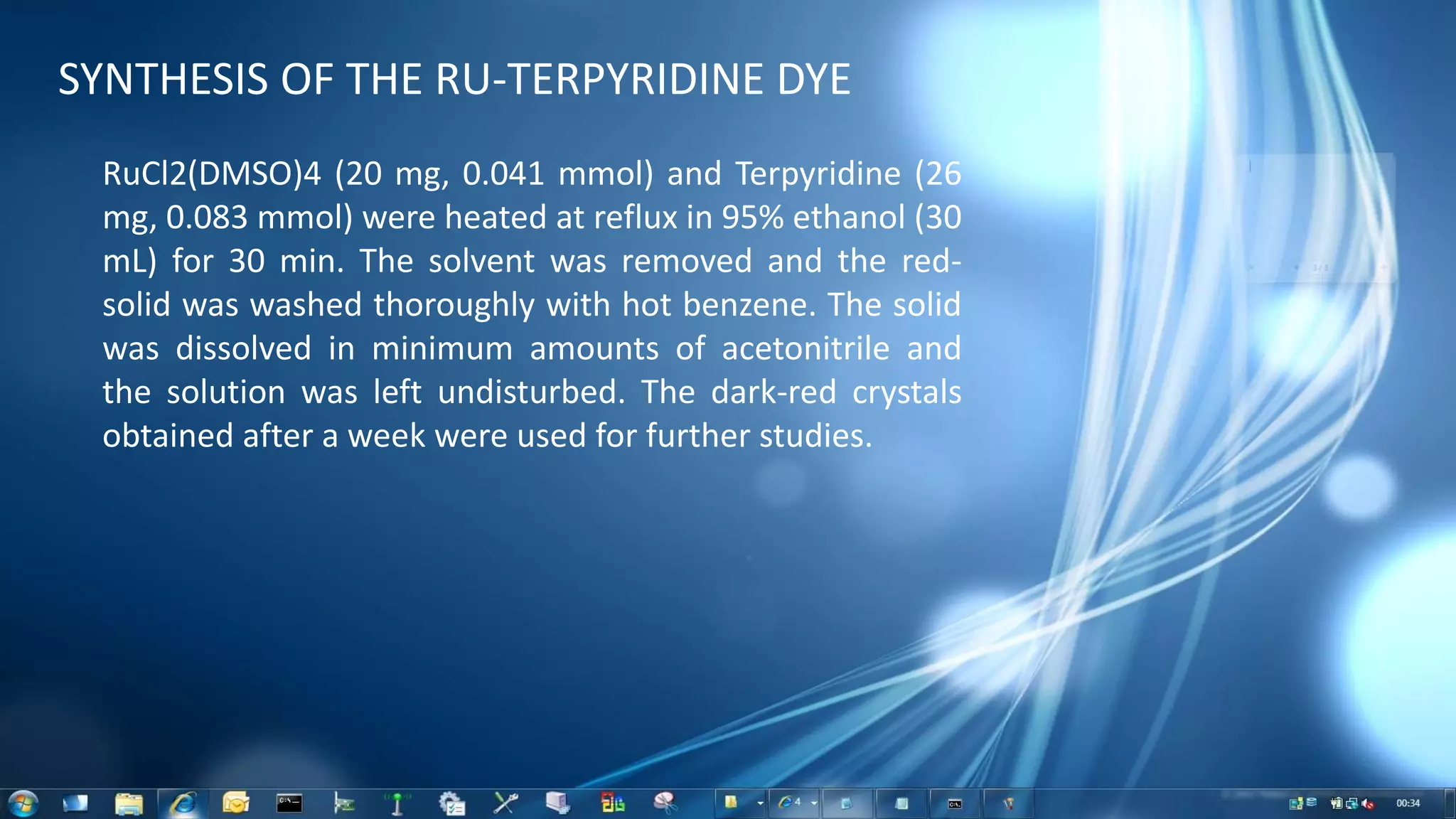SYNTHESIS OF THE RU-TERPYRIDINE DYE
RuCl2(DMSO)4 (20 mg, 0.041 mmol) and Terpyridine (26
mg, 0.083 mmol) were heated at reflux in 95% ethanol (30
mL) for 30 min. The solvent was removed and the red-
solid was washed thoroughly with hot benzene. The solid
was dissolved in minimum amounts of acetonitrile and
the solution was left undisturbed. The dark-red crystals
obtained after a week were used for further studies.
 