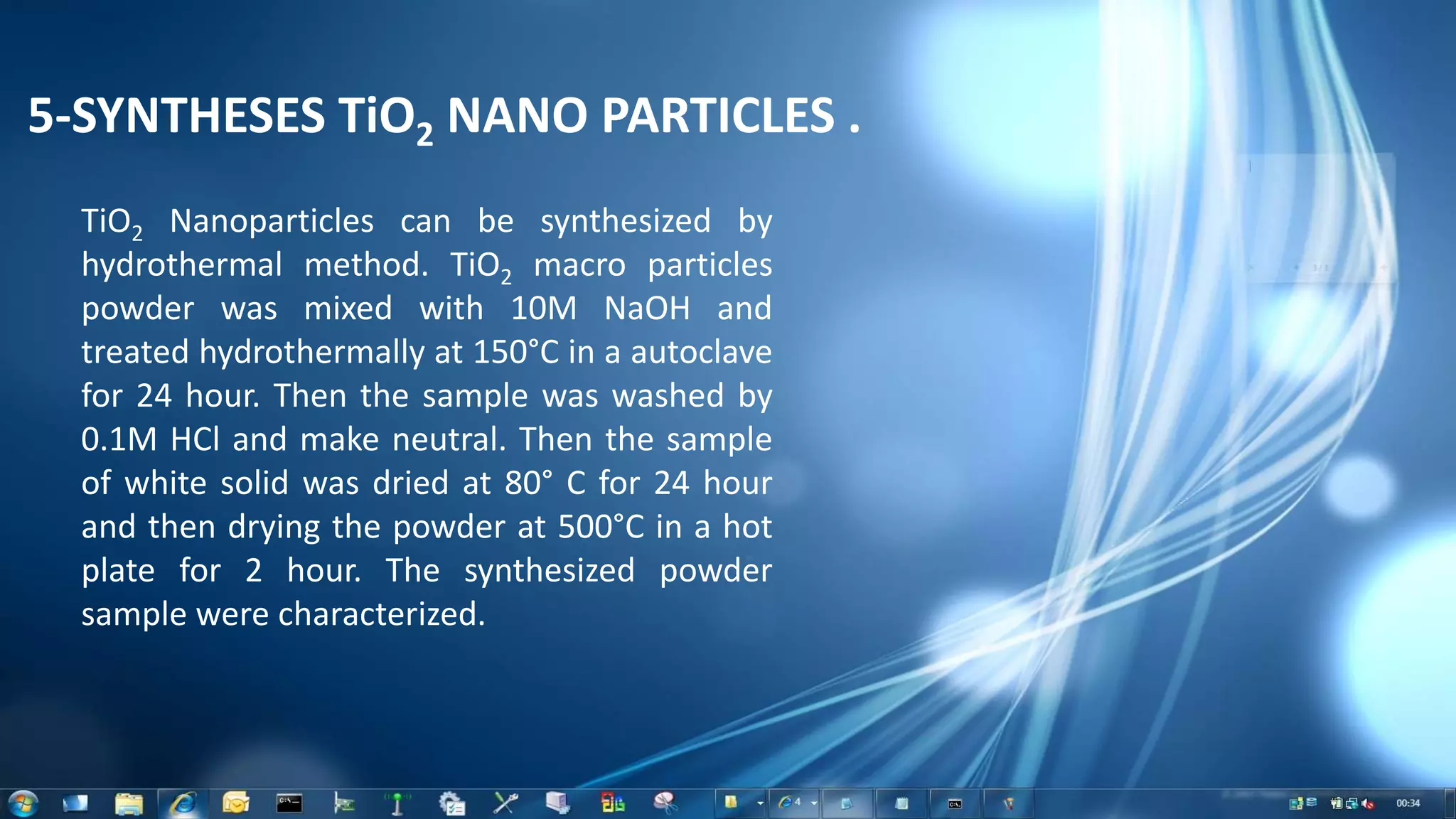 5-SYNTHESES TiO2 NANO PARTICLES .
TiO2 Nanoparticles can be synthesized by
hydrothermal method. TiO2 macro particles
powder was mixed with 10M NaOH and
treated hydrothermally at 150°C in a autoclave
for 24 hour. Then the sample was washed by
0.1M HCl and make neutral. Then the sample
of white solid was dried at 80° C for 24 hour
and then drying the powder at 500°C in a hot
plate for 2 hour. The synthesized powder
sample were characterized.
 