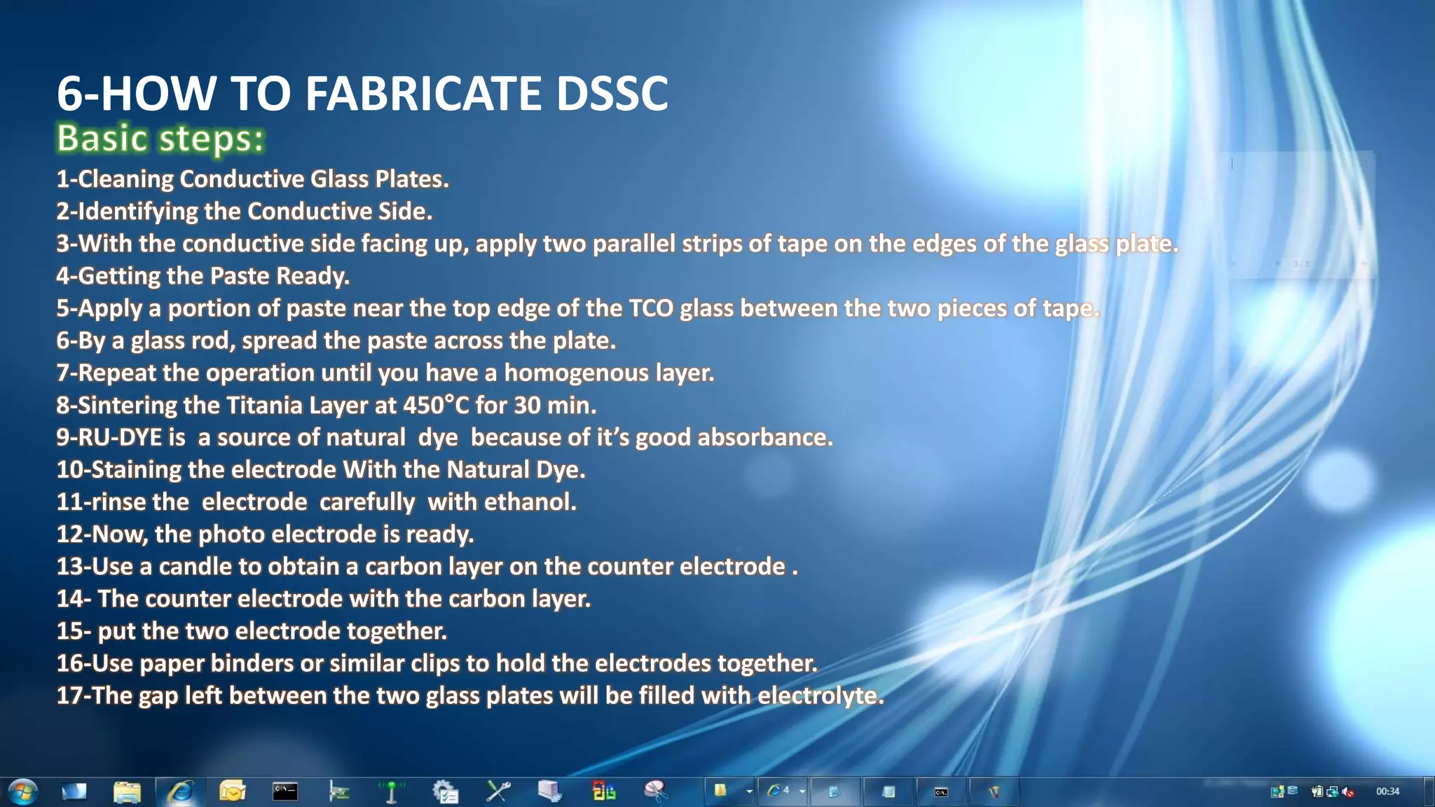 6-HOW TO FABRICATE DSSC
1-Cleaning Conductive Glass Plates.
2-Identifying the Conductive Side.
3-With the conductive side facing up, apply two parallel strips of tape on the edges of the glass plate.
4-Getting the Paste Ready.
5-Apply a portion of paste near the top edge of the TCO glass between the two pieces of tape.
6-By a glass rod, spread the paste across the plate.
7-Repeat the operation until you have a homogenous layer.
8-Sintering the Titania Layer at 450°C for 30 min.
9-RU-DYE is a source of natural dye because of it’s good absorbance.
10-Staining the electrode With the Natural Dye.
11-rinse the electrode carefully with ethanol.
12-Now, the photo electrode is ready.
13-Use a candle to obtain a carbon layer on the counter electrode .
14- The counter electrode with the carbon layer.
15- put the two electrode together.
16-Use paper binders or similar clips to hold the electrodes together.
17-The gap left between the two glass plates will be filled with electrolyte.
 