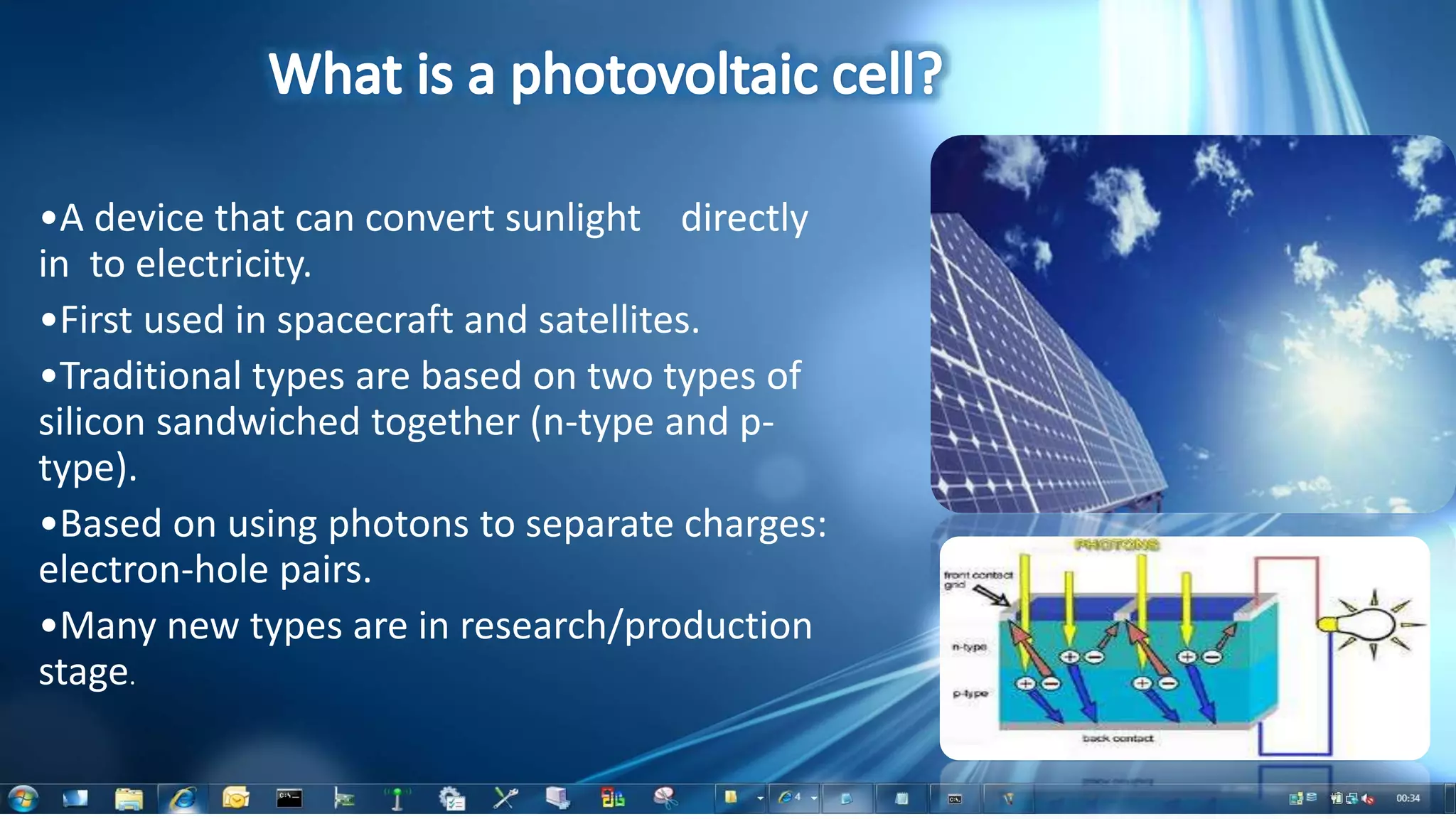 •A device that can convert sunlight directly
in to electricity.
•First used in spacecraft and satellites.
•Traditional types are based on two types of
silicon sandwiched together (n-type and p-
type).
•Based on using photons to separate charges:
electron-hole pairs.
•Many new types are in research/production
stage.
 