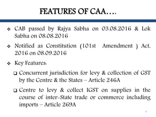 FEATURES OF CAA….
 CAB passed by Rajya Sabha on 03.08.2016 & Lok
Sabha on 08.08.2016
 Notified as Constitution (101st Am...