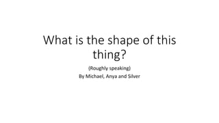 What is the shape of this
thing?
(Roughly speaking)
By Michael, Anya and Silver
 