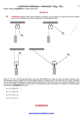 © QUESTÕES CORRIGIDAS – PROFESSOR Rodrigo Penna
Então, está em Equilíbrio e o atrito vale 20 N.

10

OPÇÃO: C.

15.

(UFMG/2009) Observe estes quatro sistemas de roldanas, em que objetos de mesma massa são mantidos
suspensos, em equilíbrio, por uma força aplicada na extremidade da corda:

Sejam F1 , F2 , F3 e F4 as forças que atuam numa das extremidades das cordas em cada um desses sistemas, como
representado na figura. Observe que, em dois desses sistemas, a roldana é fixa e, nos outros dois, ela é móvel. Considere
que, em cada um desses sistemas, a roldana pode girar livremente ao redor do seu eixo; que a corda é inextensível; e que
a massa da roldana e a da corda são desprezíveis. Considerando-se essas informações, em relação aos módulos dessas
quatro forças, é CORRETO afirmar que
A) F1 = F2 e F3 = F4.
B) F1 < F2 e F3 < F4.
C) F1 = F2 e F3 < F4.
D) F1 < F2 e F3 = F4.

CORREÇÃO
www.fisicanovestibular.com.br

 