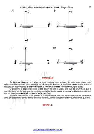 © QUESTÕES CORRIGIDAS – PROFESSOR Rodrigo Penna

13

CORREÇÃO
As Leis de Newton, cobradas de uma maneira bem simples. Ao voar para direita com
velocidade constante o balão executa um Movimento Retilíneo e Uniforme, MRU. Assim como o
repouso, de acordo com a 1a Lei de Newton, a Força Resultante deve ser nula, igual a zero.
O problema já especifica quais forças atuam no balão. Logo, para que se anulem, já que a
questão deixa óbvio que são de sentidos contrários, basta terem o mesmo módulo, ou seja, em
termos de desenho vetorial, o mesmo tamanho! E só!
Algumas pessoas vão votar na letra A, por acreditarem que para andar para direita é necessária
uma força resultante para a direita. Newton, e Galileu, com o conceito de Inércia, mostraram que não!

OPÇÃO: B.

www.fisicanovestibular.com.br

 