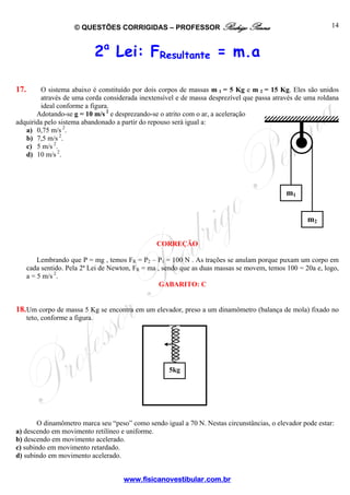 © QUESTÕES CORRIGIDAS – PROFESSOR Rodrigo Penna

14

2a Lei: FResultante = m.a
17.

O sistema abaixo é constituído por dois corpos de massas m 1 = 5 Kg e m 2 = 15 Kg. Eles são unidos
através de uma corda considerada inextensível e de massa desprezível que passa através de uma roldana
ideal conforme a figura.
Adotando-se g = 10 m/s 2 e desprezando-se o atrito com o ar, a aceleração
adquirida pelo sistema abandonado a partir do repouso será igual a:
a) 0,75 m/s 2.
b) 7,5 m/s 2.
c) 5 m/s 2.
d) 10 m/s 2.

m1
m2
CORREÇÃO

Lembrando que P = mg , temos FR = P2 – P1 = 100 N . As trações se anulam porque puxam um corpo em
cada sentido. Pela 2ª Lei de Newton, FR = ma , sendo que as duas massas se movem, temos 100 = 20a e, logo,
a = 5 m/s 2.
GABARITO: C

18. Um corpo de massa 5 Kg se encontra em um elevador, preso a um dinamômetro (balança de mola) fixado no
teto, conforme a figura.

5kg

O dinamômetro marca seu “peso” como sendo igual a 70 N. Nestas circunstâncias, o elevador pode estar:
a) descendo em movimento retilíneo e uniforme.
b) descendo em movimento acelerado.
c) subindo em movimento retardado.
d) subindo em movimento acelerado.
www.fisicanovestibular.com.br

 