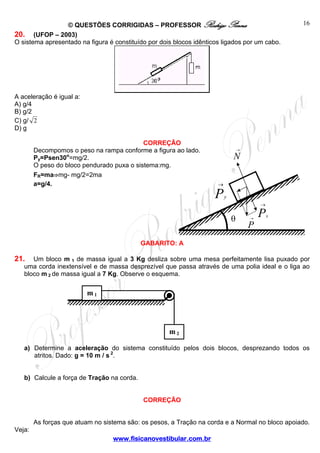 © QUESTÕES CORRIGIDAS – PROFESSOR Rodrigo Penna
20. (UFOP – 2003)
O sistema apresentado na figura é constituído por dois blocos idênticos ligados por um cabo.

16

A aceleração é igual a:
A) g/4
B) g/2
C) g/ 2
D) g
CORREÇÃO
Decompomos o peso na rampa conforme a figura ao lado.
Py=Psen30o=mg/2.
O peso do bloco pendurado puxa o sistema:mg.
FR=ma⇒mg- mg/2=2ma
a=g/4.

→

N
→

P

y
→

θ

→

P

x

P

GABARITO: A

21.

Um bloco m 1 de massa igual a 3 Kg desliza sobre uma mesa perfeitamente lisa puxado por
uma corda inextensível e de massa desprezível que passa através de uma polia ideal e o liga ao
bloco m 2 de massa igual a 7 Kg. Observe o esquema.

m1

m2
a) Determine a aceleração do sistema constituído pelos dois blocos, desprezando todos os
atritos. Dado: g = 10 m / s 2.
b) Calcule a força de Tração na corda.
CORREÇÃO
As forças que atuam no sistema são: os pesos, a Tração na corda e a Normal no bloco apoiado.
Veja:
www.fisicanovestibular.com.br

 
