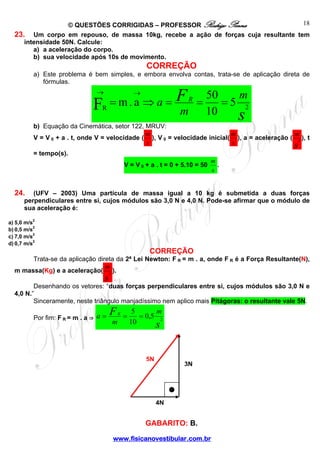 18
© QUESTÕES CORRIGIDAS – PROFESSOR Rodrigo Penna
23. Um corpo em repouso, de massa 10kg, recebe a ação de forças cuja resultante tem
intensidade 50N. Calcule:
a) a aceleração do corpo.
b) sua velocidade após 10s de movimento.

CORREÇÃO
a) Este problema é bem simples, e embora envolva contas, trata-se de aplicação direta de
fórmulas.

→

→

= m.a ⇒ a = F
F
m

R

R

m
50
=
=5 2
10
s

b) Equação da Cinemática, setor 122, MRUV:
m
m
m
V = V 0 + a . t, onde V = velocidade ( ), V 0 = velocidade inicial( ), a = aceleração ( 2 ), t
s
s
s

= tempo(s).

V = V 0 + a . t = 0 + 5.10 = 50

m
.
s

24.

(UFV – 2003) Uma partícula de massa igual a 10 kg é submetida a duas forças
perpendiculares entre si, cujos módulos são 3,0 N e 4,0 N. Pode-se afirmar que o módulo de
sua aceleração é:

a) 5,0 m/s2
b) 0,5 m/s2
c) 7,0 m/s2
d) 0,7 m/s2

CORREÇÃO
Trata-se da aplicação direta da 2ª Lei Newton: F R = m . a, onde F R é a Força Resultante(N),
m
m massa(Kg) e a aceleração( 2 ).

s

Desenhando os vetores: “duas forças perpendiculares entre si, cujos módulos são 3,0 N e
4,0 N.”
Sinceramente, neste triângulo manjadíssimo nem aplico mais Pitágoras: o resultante vale 5N.
Por fim: F R = m . a ⇒ a =

F
m

R

=

5
m
= 0,5 2
10
s

5N

3N

4N

GABARITO: B.
www.fisicanovestibular.com.br

 