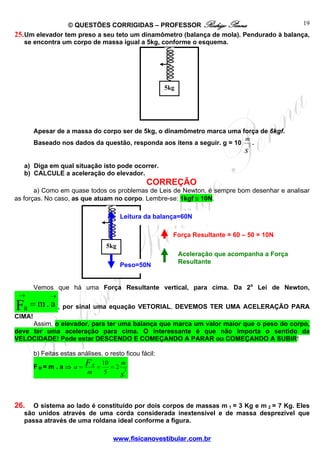 19
© QUESTÕES CORRIGIDAS – PROFESSOR Rodrigo Penna
25. Um elevador tem preso a seu teto um dinamômetro (balança de mola). Pendurado à balança,
se encontra um corpo de massa igual a 5kg, conforme o esquema.

5kg

Apesar de a massa do corpo ser de 5kg, o dinamômetro marca uma força de 6kgf.
m
Baseado nos dados da questão, responda aos itens a seguir. g = 10 2 .

s

a) Diga em qual situação isto pode ocorrer.
b) CALCULE a aceleração do elevador.

CORREÇÃO
a) Como em quase todos os problemas de Leis de Newton, é sempre bom desenhar e analisar
as forças. No caso, as que atuam no corpo. Lembre-se: 1kgf ≅ 10N.
Leitura da balança=60N
Força Resultante = 60 – 50 = 10N
5kg
Peso=50N

Aceleração que acompanha a Força
Resultante

Vemos que há uma Força Resultante vertical, para cima. Da 2a Lei de Newton,
→

F

R

→

= m . a , por sinal uma equação VETORIAL, DEVEMOS TER UMA ACELERAÇÃO PARA

CIMA!
Assim, o elevador, para ter uma balança que marca um valor maior que o peso do corpo,
deve ter uma aceleração para cima. O interessante é que não importa o sentido da
VELOCIDADE! Pode estar DESCENDO E COMEÇANDO A PARAR ou COMEÇANDO A SUBIR!
b) Feitas estas análises, o resto ficou fácil:
10
m
FR= m . a ⇒ a = FR =
=2 2
5
m
s

26.

O sistema ao lado é constituído por dois corpos de massas m 1 = 3 Kg e m 2 = 7 Kg. Eles
são unidos através de uma corda considerada inextensível e de massa desprezível que
passa através de uma roldana ideal conforme a figura.
www.fisicanovestibular.com.br

 