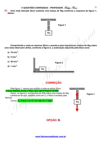 21
© QUESTÕES CORRIGIDAS – PROFESSOR Rodrigo Penna
27. Uma mola esticada 20cm sustenta uma massa de 4kg conforme o esquema da figura 1,
abaixo.

Figura 1

4kg

Comprimindo a mola os mesmos 20cm e usando-a para impulsionar o bloco de 4kg sobre
uma mesa ideal (sem atrito), conforme a figura 2, a aceleração adquirida pelo bloco será:
a) 10 m/s 2.
b) 4 m/s 2.
c) 40 m/s 2.

Figura 2

d) 1 m/s 2.
4kg

CORREÇÃO
Pela figura 1, vemos que quando a mola se estica 20cm,
a força elástica anula o Peso, que vale P=mg=4.10=40N.
Assim, na figura 2, a força será de 40N sobre uma massa de 4kg.
Lembre-se de que, apoiado como em 2, o Peso é anulado pela
Normal.
Temos: F R = m.a ⇒ a = F / m = 40 / 4 = 1 m/s 2.

OPÇÃO: D.

www.fisicanovestibular.com.br

Figura 1

4kg

 