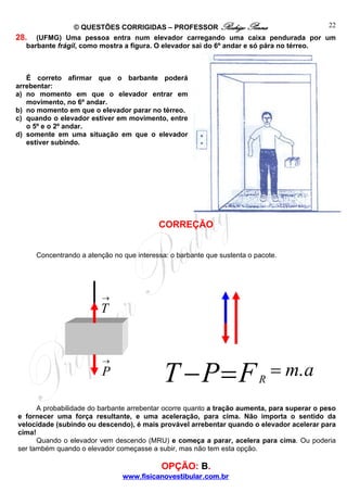 22
© QUESTÕES CORRIGIDAS – PROFESSOR Rodrigo Penna
28. (UFMG) Uma pessoa entra num elevador carregando uma caixa pendurada por um
barbante frágil, como mostra a figura. O elevador sai do 6º andar e só pára no térreo.

É correto afirmar que o barbante poderá
arrebentar:
a) no momento em que o elevador entrar em
movimento, no 6º andar.
b) no momento em que o elevador parar no térreo.
c) quando o elevador estiver em movimento, entre
o 5º e o 2º andar.
d) somente em uma situação em que o elevador
estiver subindo.

CORREÇÃO
Concentrando a atenção no que interessa: o barbante que sustenta o pacote.

→

T

→

P

T −P=F

R

= m. a

A probabilidade do barbante arrebentar ocorre quanto a tração aumenta, para superar o peso
e fornecer uma força resultante, e uma aceleração, para cima. Não importa o sentido da
velocidade (subindo ou descendo), é mais provável arrebentar quando o elevador acelerar para
cima!
Quando o elevador vem descendo (MRU) e começa a parar, acelera para cima. Ou poderia
ser também quando o elevador começasse a subir, mas não tem esta opção.

OPÇÃO: B.
www.fisicanovestibular.com.br

 