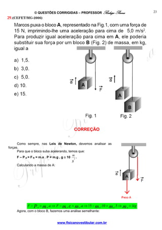 © QUESTÕES CORRIGIDAS – PROFESSOR Rodrigo Penna

29. (CEFET/MG-2006)

CORREÇÃO
Como sempre, nas Leis de Newton, devemos analisar as
forças.
Para que o bloco suba acelerando, temos que:
m
F – P A = F R = m.a . P = m.g , g ≅ 10 2 .
Calculando a massa de A:

s

F − P A = m A .a ⇒ F − m A .g = m A .a ⇒ 15 − m A .10 = m A .5 ⇒ m A = 1kg

Agora, com o bloco B, fazemos uma análise semelhante:

www.fisicanovestibular.com.br

23

 